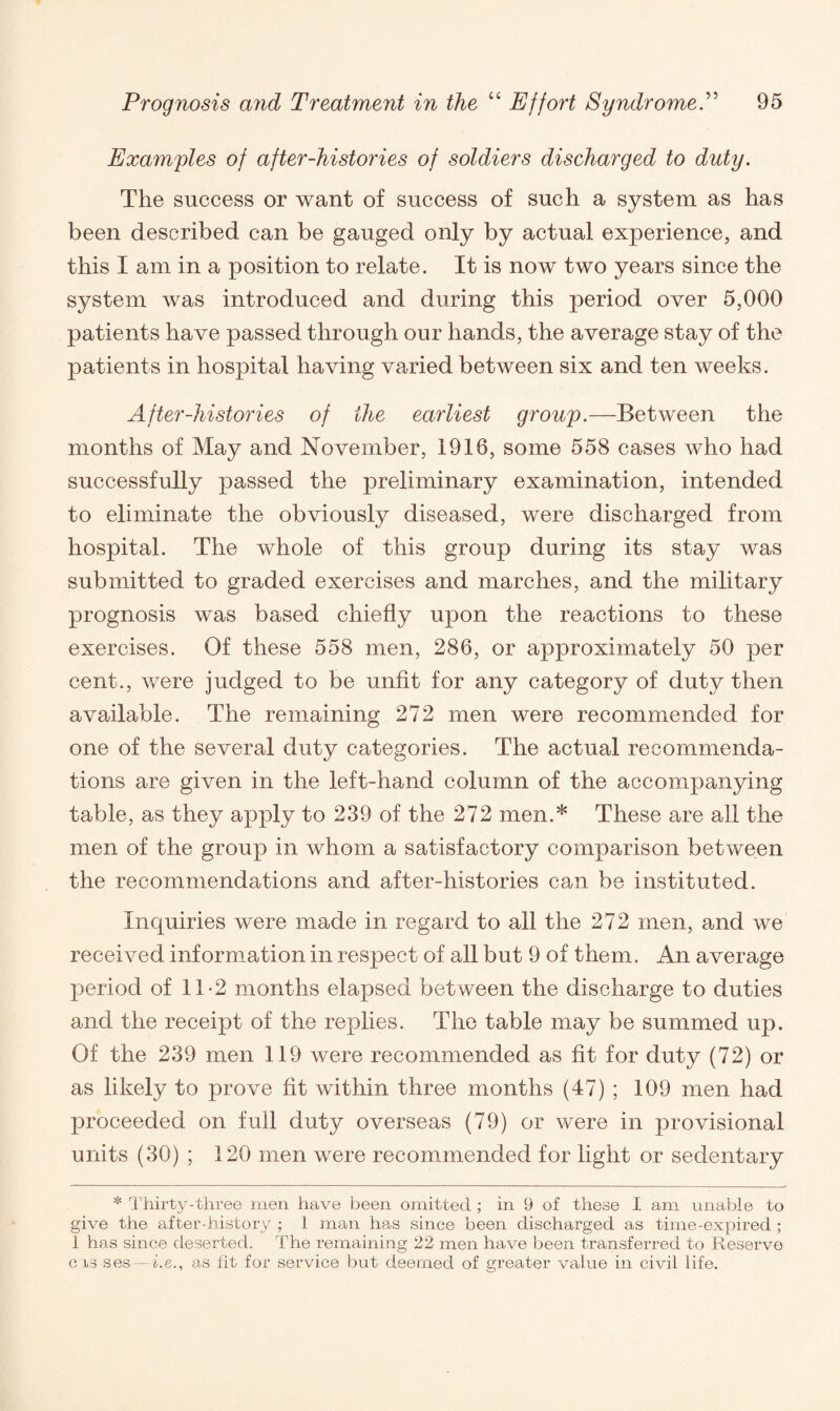 Examples of after-histories of soldiers discharged to duty. The success or want of success of such a system as has been described can be gauged only by actual experience, and this I am in a position to relate. It is now two years since the system was introduced and during this period over 5,000 patients have passed through our hands, the average stay of the patients in hospital having varied between six and ten weeks. After-histories of the earliest group.—Between the months of May and November, 1916, some 558 cases who had successfully passed the preliminary examination, intended to eliminate the obviously diseased, were discharged from hospital. The whole of this group during its stay was submitted to graded exercises and marches, and the military prognosis was based chiefly upon the reactions to these exercises. Of these 558 men, 286, or approximately 50 per cent., were judged to be unfit for any category of duty then available. The remaining 272 men were recommended for one of the several duty categories. The actual recommenda¬ tions are given in the left-hand column of the accompanying table, as they apply to 239 of the 272 men.* These are all the men of the group in whom a satisfactory comparison between the recommendations and after-histories can be instituted. Inquiries were made in regard to all the 272 men, and we received information in respect of all but 9 of them. An average period of 11-2 months elapsed between the discharge to duties and the receipt of the replies. The table may be summed up. Of the 239 men 119 were recommended as fit for duty (72) or as likely to prove fit within three months (47) ; 109 men had proceeded on full duty overseas (79) or were in provisional units (30) ; 120 men were recommended for light or sedentary * Thirty-three men have been omitted ; in 9 of these I am unable to give the after-history ; 1 man has since been discharged as time-expired ; 1 has since deserted. The remaining 22 men have been transferred to Reserve cxs ses—he., as fit for service but deemed of greater value in civil life.