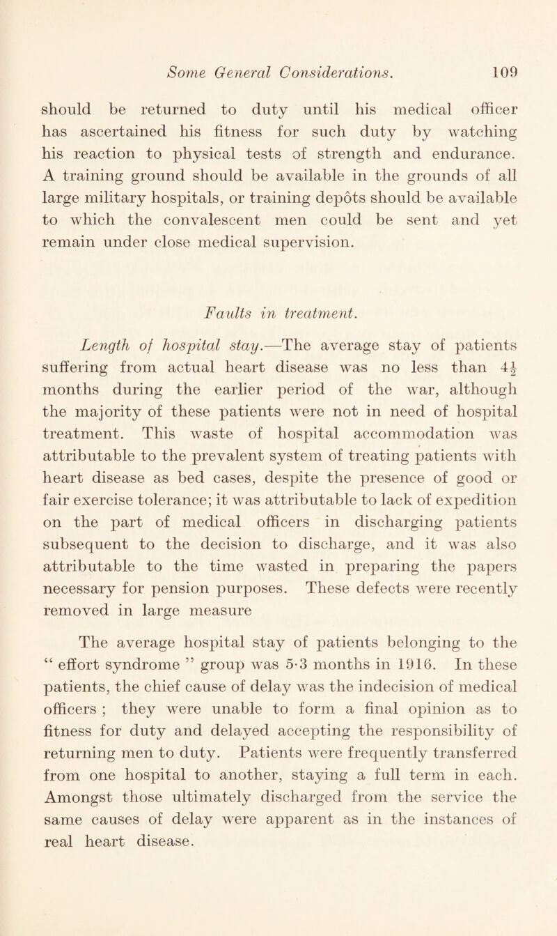 should be returned to duty until his medical officer has ascertained his fitness for such duty by watching his reaction to physical tests of strength and endurance. A training ground should be available in the grounds of all large military hospitals, or training depots should be available to which the convalescent men could be sent and yet remain under close medical supervision. Faults in treatment. Length of hospital stay.—The average stay of patients suffering from actual heart disease was no less than 4J months during the earlier period of the war, although the majority of these patients were not in need of hospital treatment. This waste of hospital accommodation was attributable to the prevalent system of treating patients with heart disease as bed cases, despite the presence of good or fair exercise tolerance; it was attributable to lack of expedition on the part of medical officers in discharging patients subsequent to the decision to discharge, and it was also attributable to the time wasted in preparing the papers necessary for pension purposes. These defects were recently removed in large measure The average hospital stay of patients belonging to the 44 effort syndrome ” group was 5-3 months in 1916. In these patients, the chief cause of delay was the indecision of medical officers ; they were unable to form a final opinion as to fitness for duty and delayed accepting the responsibility of returning men to duty. Patients were frequently transferred from one hospital to another, staying a full term in each. Amongst those ultimately discharged from the service the same causes of delay were apparent as in the instances of real heart disease.