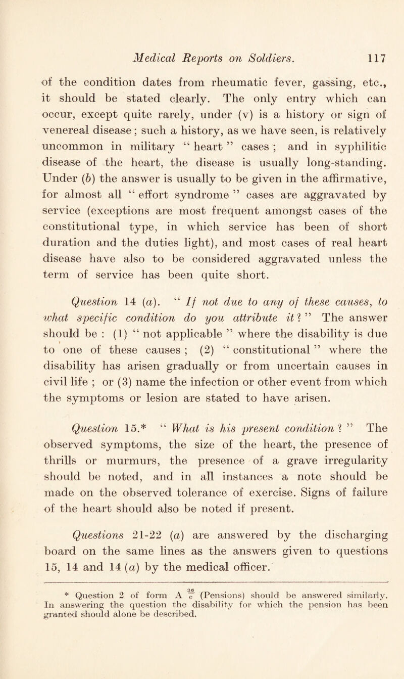 of the condition dates from rheumatic fever, gassing, etc., it should be stated clearly. The only entry which can occur, except quite rarely, under (v) is a history or sign of venereal disease; such a history, as we have seen, is relatively uncommon in military “ heart55 cases ; and in syphilitic disease of the heart, the disease is usually long-standing. Under (b) the answer is usually to be given in the affirmative, for almost all “ effort syndrome 55 cases are aggravated by service (exceptions are most frequent amongst cases of the constitutional type, in which service has been of short duration and the duties light), and most cases of real heart disease have also to be considered aggravated unless the term of service has been quite short. Question 14 (a). “ If not due to any of these causes, to ivhat specific condition do you attribute it* * ” The answer should be : (1) “ not applicable ” where the disability is due t to one of these causes ; (2) “ constitutional ” where the disability has arisen gradually or from uncertain causes in civil life ; or (3) name the infection or other event from which the symptoms or lesion are stated to have arisen. Question 15.* “ What is his present condition ? ” The observed symptoms, the size of the heart, the presence of thrills or murmurs, the presence of a grave irregularity should be noted, and in all instances a note should be made on the observed tolerance of exercise. Signs of failure of the heart should also be noted if present. Questions 21-22 (a) are answered by the discharging board on the same lines as the answers given to questions 15, 14 and 14 (a) by the medical officer. 36 * Question 2 of form A c (Pensions) should be answered similarly. In answering the question the disability for which the pension has been granted should alone be described.