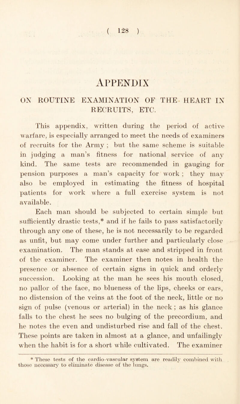 APPENDIX ON ROUTINE EXAMINATION OF THE HEART IN RECRUITS, ETC. This appendix, written during the period of active warfare, is especially arranged to meet the needs of examiners of recruits for the Army ; but the same scheme is suitable in judging a man’s fitness for national service of any kind. The same tests are recommended in gauging for pension purposes a man’s capacity for work ; they may also be employed in estimating the fitness of hospital patients for work where a full exercise system is not available. Each man should be subjected to certain simple but sufficiently drastic tests,* and if he fails to pass satisfactorily through any one of these, he is not necessarily to be regarded as unfit, but may come under further and particularly close examination. The man stands at ease and stripped in front of the examiner. The examiner then notes in health the presence or absence of certain signs in quick and orderly succession. Looking at the man he sees his mouth closed, no pallor of the face, no blueness of the lips, cheeks or ears, no distension of the veins at the foot of the neck, little or no sign of pulse (venous or arterial) in the neck ; as his glance falls to the chest he sees no bulging of the precordium, and he notes the even and undisturbed rise and fall of the chest. These points are taken in almost at a glance, and unfailingly when the habit is for a short while cultivated. The examiner * These tests of the cardio-vascular system are readily combined with those necessary to eliminate disease of the lungs.