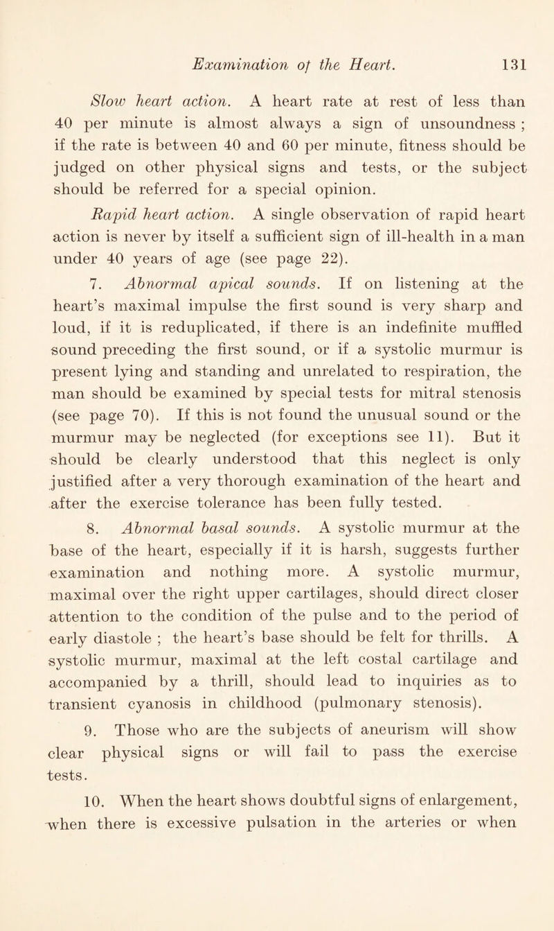 Slow heart action. A heart rate at rest of less than 40 per minute is almost always a sign of unsoundness ; if the rate is between 40 and 60 per minute, fitness should be judged on other physical signs and tests, or the subject should be referred for a special opinion. Rapid heart action. A single observation of rapid heart action is never by itself a sufficient sign of ill-health in a man under 40 years of age (see page 22). 7. Abnormal apical sounds. If on listening at the heart’s maximal impulse the first sound is very sharp and loud, if it is reduplicated, if there is an indefinite muffled sound preceding the first sound, or if a systolic murmur is present lying and standing and unrelated to respiration, the man should be examined by special tests for mitral stenosis (see page 70). If this is not found the unusual sound or the murmur may be neglected (for exceptions see 11). But it should be clearly understood that this neglect is only justified after a very thorough examination of the heart and after the exercise tolerance has been fully tested. 8. Abnormal basal sounds. A systolic murmur at the base of the heart, especially if it is harsh, suggests further examination and nothing more. A systolic murmur, maximal over the right upper cartilages, should direct closer attention to the condition of the pulse and to the period of early diastole ; the heart’s base should be felt for thrills. A systolic murmur, maximal at the left costal cartilage and accompanied by a thrill, should lead to inquiries as to transient cyanosis in childhood (pulmonary stenosis). 9. Those who are the subjects of aneurism will show clear physical signs or will fail to pass the exercise tests. 10. When the heart shows doubtful signs of enlargement, when there is excessive pulsation in the arteries or when