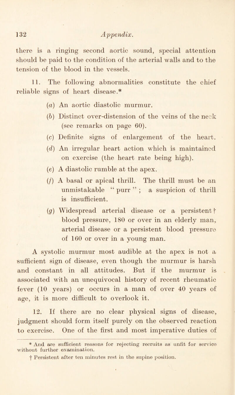 there is a ringing second aortic sound, special attention should be paid to the condition of the arterial walls and to the tension of the blood in the vessels. 11. The following abnormalities constitute the chief reliable signs of heart disease.* (a) An aortic diastolic murmur. (b) Distinct over-distension of the veins of the neck (see remarks on page 60). (c) Definite signs of enlargement of the heart. (d) An irregular heart action which is maintained on exercise (the heart rate being high). (e) A diastolic rumble at the apex. (/) A basal or apical thrill. The thrill must be an unmistakable “ purr ” ; a suspicion of thrill is insufficient. (g) Widespread arterial disease or a persistent f blood pressure, 180 or over in an elderly man, arterial disease or a persistent blood pressure of 160 or over in a young man. A systolic murmur most audible at the apex is not a sufficient sign of disease, even though the murmur is harsh and constant in all attitudes. But if the murmur is associated with an unequivocal history of recent rheumatic fever (10 years) or occurs in a man of over 40 years of age, it is more difficult to overlook it. 12. If there are no clear physical signs of disease, judgment should form itself purely on the observed reaction to exercise. One of the first and most imperative duties of * And are sufficient l’easons for rejecting recruits as unfit for service without further examination. •j* Persistent after ten minutes rest in the supine position.