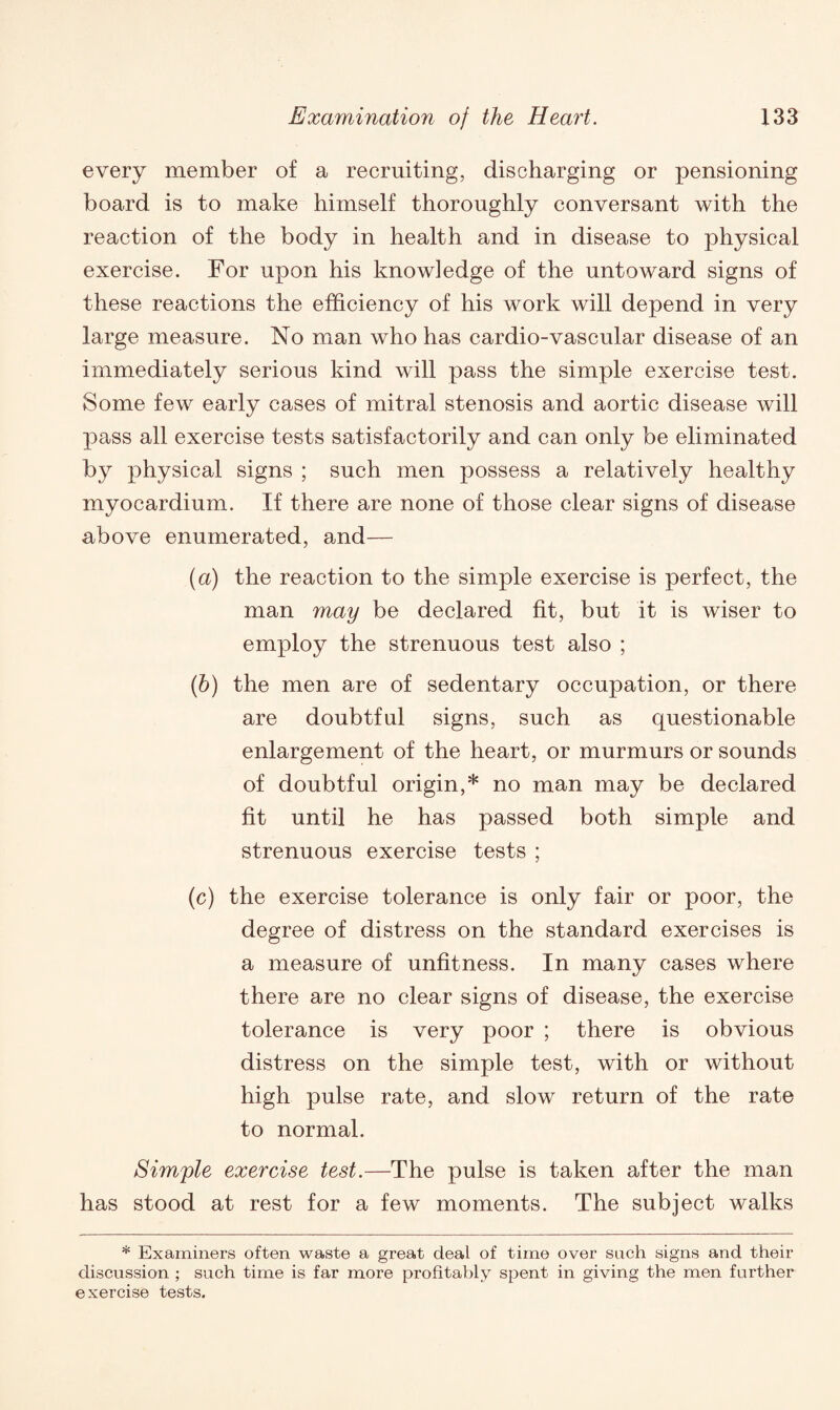 every member of a recruiting, discharging or pensioning board is to make himself thoroughly conversant with the reaction of the body in health and in disease to physical exercise. For upon his knowledge of the untoward signs of these reactions the efficiency of his work will depend in very large measure. No man who has cardio-vascular disease of an immediately serious kind will pass the simple exercise test. Some few early cases of mitral stenosis and aortic disease will pass all exercise tests satisfactorily and can only be eliminated by physical signs ; such men possess a relatively healthy myocardium. If there are none of those clear signs of disease above enumerated, and— (a) the reaction to the simple exercise is perfect, the man may be declared fit, but it is wiser to employ the strenuous test also ; (b) the men are of sedentary occupation, or there are doubtful signs, such as questionable enlargement of the heart, or murmurs or sounds of doubtful origin,* no man may be declared fit until he has passed both simple and strenuous exercise tests ; (c) the exercise tolerance is only fair or poor, the degree of distress on the standard exercises is a measure of unfitness. In many cases where there are no clear signs of disease, the exercise tolerance is very poor ; there is obvious distress on the simple test, with or without high pulse rate, and slow return of the rate to normal. Simple exercise test.—The pulse is taken after the man has stood at rest for a few moments. The subject walks * Examiners often waste a great deal of time over such signs and their discussion ; such time is far more profitably spent in giving the men further exercise tests.