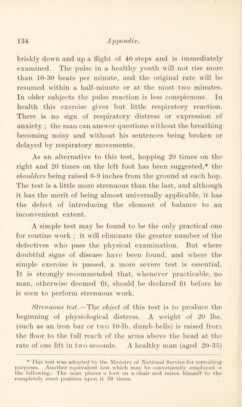 briskly down and up a flight of 40 steps and is immediately examined. The pulse in a healthy youth will not rise more than 10-30 beats per minute, and the original rate will be resumed within a half-minute or at the most two minutes. In older subjects the pulse reaction is less conspicuous. In health this exercise gives but little respiratory reaction. There is no sign of respiratory distress or expression of anxiety ; the man can answer questions without the breathing becoming noisy and without his sentences being broken or delayed by respiratory movements. As an alternative to this test, hopping 20 times on the right and 20 times on the left foot has been suggested,* the shoulders being raised 6-9 inches from the ground at each hop. The test is a little more strenuous than the last, and although it has the merit of being almost universally applicable, it has the defect of introducing the element of balance to an inconvenient extent. A simple test may be found to be the only practical one for routine work ; it will eliminate the greater number of the defectives who pass the physical examination. But where doubtful signs of disease have been found, and where the simple exercise is passed, a more severe test is essential. It is strongly recommended that, whenever practicable, no man, otherwise deemed fit, should be declared fit before he is seen to perform strenuous work. Strenuous test.—The object of this test is to produce the beginning of physiological distress. A weight of 20 lbs. (such as an iron bar or two 10-lb. dumb-bells) is raised from the floor to the full reach of the arms above the head at the rate of one lift in two seconds. A healthy man (aged 20-35) * This test was adopted by the Ministry of National Service for recruiting purposes. Another equivalent test which may be conveniently employed is the following: The man places a foot on a chair and raises himself to the completely erect position upon it 20 times.