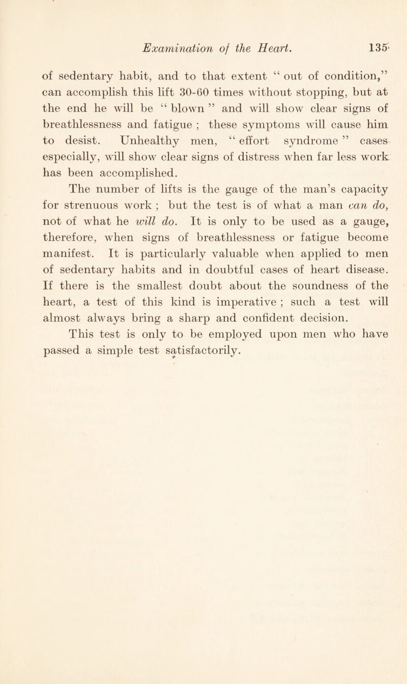 of sedentary habit, and to that extent 44 out of condition,” can accomplish this lift 30-60 times without stopping, but at the end he will be 44 blown ” and will show clear signs of breathlessness and fatigue ; these symptoms will cause him to desist. Unhealthy men, 44 effort syndrome ” cases- especially, will show clear signs of distress when far less work has been accomplished. The number of lifts is the gauge of the man’s capacity for strenuous work ; but the test is of what a man can do, not of what he will do. It is only to be used as a gauge, therefore, when signs of breathlessness or fatigue become manifest. It is particularly valuable when applied to men of sedentary habits and in doubtful cases of heart disease. If there is the smallest doubt about the soundness of the heart, a test of this kind is imperative ; such a test will almost always bring a sharp and confident decision. This test is only to be employed upon men who have passed a simple test satisfactorily.