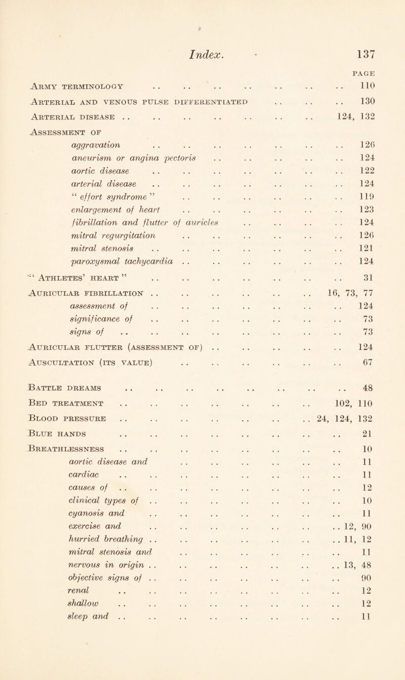 PAGE Army terminology • • 110 Arterial and venous pulse differentiated • * 130 Arterial disease • • • • 124, 132 Assessment of aggravation 126 aneurism or angina pectoris • • 124 aortic disease • . • • 122 arterial disease • . • • 124 “ effort syndrome ” . . . . 119 enlargement of heart • . • * 123 fibrillation and flutter of auricles • • • * 124 mitral regurgitation • • • • 126 mitral stenosis • . 121 paroxysmal tachycardia . . 124 Athletes’ heart ” • • • • 31 Auricular fibrillation . • . * 16, 73, 77 assessment of • • • . 124 significance of • . • . 73 signs of • • • • 73 Auricular flutter (assessment of) . . • • 124 Auscultation (its value) • • 67 Battle dreams • * 48 Bed treatment • • . * 102, 110 Blood pressure • . • • . . 24, 124, 132 Blue hands • • • . 21 Breathlessness , , , , 10 aortic disease and . . • • 11 cardiac . • • • 11 causes of • . • • 12 clinical types of . . • • 10 cyanosis and • . . . 11 exercise and . , . . . . 12, 90 hurried breathing . . . . . . . . 11, 12 mitral stenosis and . . • . 11 nervous in origin • . • . . . 13, 48 objective signs of . . . . • • 90 renal * • . . 12 shallow • • . . 12 sleep and . . . « . * 11