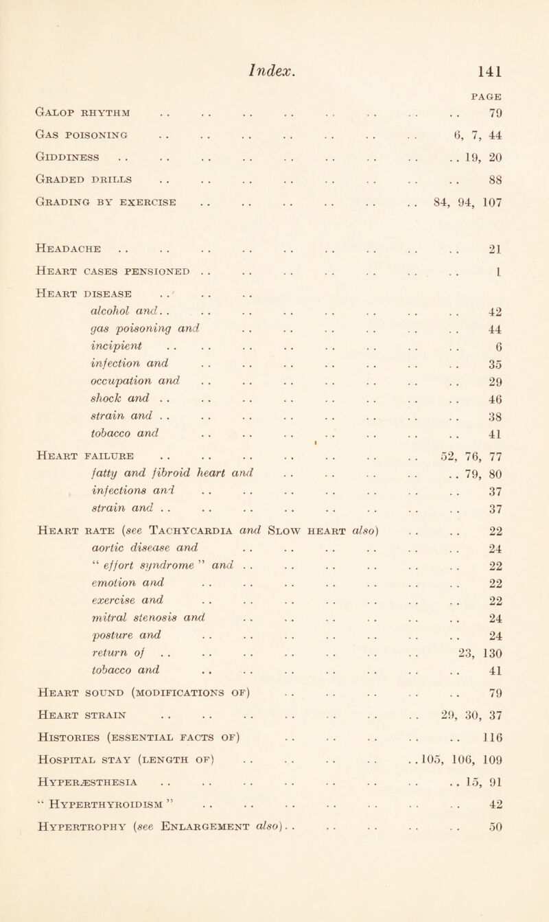 PAGE Galop rhythm . . .. .. .. . . . . . . . . 79 Gas poisoning . . . . . . . . . . . . . . 6, 7, 44 Giddiness . . . . . . . . . . . . . . . . . . 19, 20 Graded drills . . . . . . . . . . . . . . . . 88 Grading by exercise . . . . . . . . . . 84, 94, 107 Headache . . . . .. .. . . . . . . . . . . 21 Heart cases pensioned . . . . . . . . . . . . . . l Heart disease alcohol and. . . . . . . . . . . . . . . . 42 gas poisoning and . . . . . . . . . . . . 44 incipient . . . . . . . . . . . . . . . . 6 injection and . . . . . . . . . . . . . . 35 occupation and . . . . . . . . . . . . . . 29 shock and . . . . . . . . . . . . . . . . 46 strain and . . . . . . . . . . . . . . . . 38 tobacco and . . . . . . . . . . . . . . 41 Heart failure . . . . . . . . . . . . . . 52, 76, 77 fatty and fibroid heart and . . . . . . . . . . 79, 80 infections and . . . . . . . . . . . . . . 37 strain and . . . . . . . . . . . . . . . . 37 Heart rate (see Tachycardia and Slow heart also) . . . . 22 aortic disease and . . . . . . . . . . . . 24 “ effort syndrome ” and . . . . . . . . . . . . 22 emotion and . . . . . . . . . . . . . . 22 exercise and . . . . . . . . . . . . . . 22 mitral stenosis and . . . . . . . . . . . . 24 posture and . . . . . . . . . . . . . . 24 return of . . . . . . . . . . . . 23, 130 tobacco and . . . . . . . . . . , . . . 41 Heart sound (modifications of) . . . . . . . . . . 79 Heart strain . . . . . . . . . . . . . . 29, 30, 37 Histories (essential facts of) .. . . .. .. .. 116 Hospital stay (length of) . . . . . . . . . . 105, 106, 109 Hyperesthesia . . . . . . . . . . . . . . . . 15, 91 “ Hyperthyroidism ” . . . . . . . . . . . . . . 42 Hypertrophy (see Enlargement also). . . . . . . . . . 50