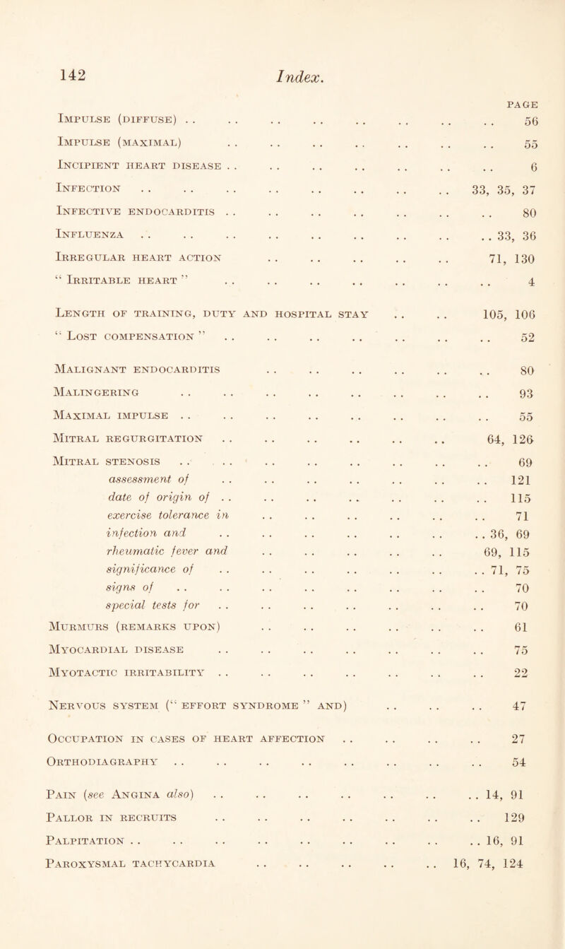 Impulse (diffuse) Impulse (maximal) Incipient heart disease Infection Infective endocarditis Influenza Irregular heart action “ Irritable heart ” Length of training, duty and hospital stay “ Lost compensation ” PAGE 56 55 6 33, 35, 37 80 . . 33, 36 71, 130 4 105, 106 52 Malignant endocarditis Malingering Maximal impulse . . Mitral regurgitation Mitral stenosis assessment of date of origin of . . exercise tolerance in infection and rheumatic fever and significance of signs of special tests for Murmurs (remarks upon) Myocardial disease 80 93 55 64, 126 69 121 115 71 36, 69 69, 115 71, 75 70 70 61 75 Myotactic irritability 29 Li Nervous system (“ effort syndrome ” and) Occupation in cases of heart affection Orthodiagraphy 47 27 54 Pain (see Angina also) Pallor in recruits Palpitation Paroxysmal tachycardia .. 14, 91 129 . . 16, 91 16, 74, 124