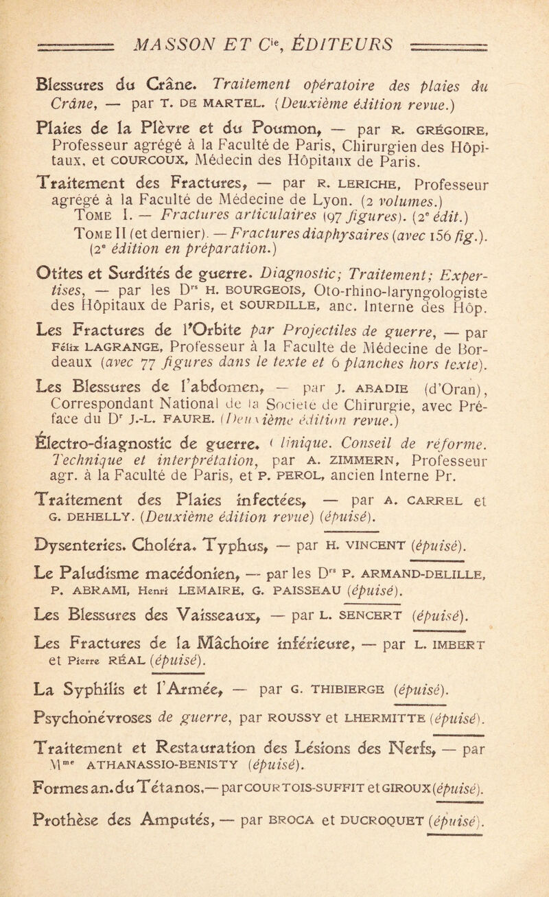 •-: MASSON ET O, &D1TEURS - Blessures du Crane. Traitement opiratoire des plaies du Crane, — par T. de martel. (Deuxieme Edition revue.) Plaies de la Plevre et du Poumon, — par r. gregoire, Professeur agrege a la Faculte de Paris, Chirurgien des Hopi- taux, et courcoux, Medecin des Hopitanx de Paris. Traitement des Fractures, — par r. leriche, Professeur agrege a la Faculte de Medecine de Lyon. (2 volumes.) Tome I. — Fractures articulaires (97 figures). (2* edit.) Tome II (et dernier). — Fractures diaphysaires {avec i56 fig.). (2e edition en preparation.) Otites et Surdites de guerre. Diagnostic; Traitement; Exper¬ tises, — par les Drs h. bourgeois, Oto-rhino-laryngologiste des Hopitaux de Paris, et sourdille, anc. Interne des Hop. Les Fractures de POrbite par Projectiles de guerre, — par Felix lagrange, Professeur a la Faculte de Mddecine de Bor¬ deaux (avec 77 figures dans le texte et 6 platiches hors texte). Les Blessures de fabdomen, — par j. aradie (d5Oran), Correspondant National de la Societe de Chirurgie, avec Pre¬ face du Dr J.-l. faure. (/)eu \ iemc edition revue.) Electro-diagnostic de guerre* < Unique. Conseil de reforme. Technique et interpretation, par a. zimmern, Professeur agr. a la Faculte de Paris, et p. perol, ancien Interne Pr. Traitement des Plaies infectees, — par a. carrel et g. dehelly. (Deuxieme edition revue) (dpuise). Dysenteries. Cholera. Typhus, — par h. vincent (epuise). Le Paludisme macedonien, — par les Drfi p. armand-delille, P. ABRAMI, Henri LEMAIRE. G. PAISSEAU (epllise). Les Blessures des Vaisseaux, — par l. sencert (epuise). Les Fractures de la Machoire mferieure, — par l. imbert et Pierre REAL (epuise). La Syphilis et 1’Armee, — par g. thibierge {epuise). Psychohevroses de guerre, par roussy et lhermitte (epuisf. Traitement et Restauration des Lesions des Nerfs, — par \lme ATHANASSIO-BENISTY (epuise). Formes an.duTetanos,— parcouRTois-suFFiT etGiRou x(epuise). Prothese des Amputes, — par broca et ducrqquet {epuise).