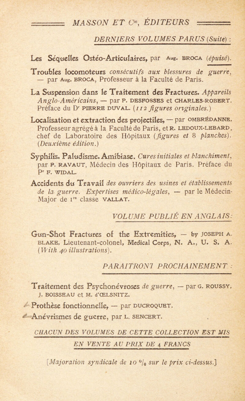 DERNIERS VOLUMES PARUS {Suite) : Les Sequeltes Osteo-Articulaires, par Aug. broca (epuise). Troubles locomoteurs consecutifs aux blessures de guerre, — par Aug. broca, Professeur a la Faculte de Paris. La Suspension dans le Traitement des Fractures* Appareils Anglo-Americains, — par p. desfosses et charles-robert. Preface du Dr pierre duval. (112 figures originates.) Localisation et extraction des projectiles, — par ombr£danne, Professeur agreg-e a la Faculte de Paris, etR. ledoux-lebard , chef de Laboratoire des Hopitaux (figures et 8 planches). (Deuxieme edition.) Syphilis* Paludisme* Amibiase. Cures initiates et blanchiment, par p. ravaut, Medecin des Hbpitaux de Paris. Preface du Pr F. WIDAL. 1 Accidents du Travail des ouvriers des usines et etablissements de la guerre. Expertises medico-legales, — par le Medecin- Major de ire classe vallat. VOLUME PUB LIE EN ANGLAIS: Gun-Shot Fractures of the Extremities, — by Joseph a. blake. Lieutenant-colonel, Medical Corps, N* A*, U* S* A. (With 40 illustrations). PARAITRON 7 P ROCHA INEMEN T : Traitement des Psychonevroses de guerre, — par g. roussy, J. BOISSEAU et M. d’CELSNITZ. Prothese fonctionnelle, — par ducroquet. & Anevrismes de guerre, par l. sencert. CHACUN DES VOLUMES DE CETTE COLLECTION EST MIS EN VENTE AU PR1X DE 4 FRANCS [Majoration syndicate de 10 °/0 sur le prix ci-dessus.]