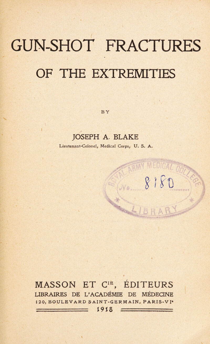 OF THE EXTREMITIES BY JOSEPH A. BLAKE Lieutenant-Colon el, Medical Corps, U. S. A. MASSON ET CIE, EDITEURS LIBRAIRES DE L'ACADEMIE DE MEDECINE 120, BOULEVARD SAINT-GERMAIN, PARIS-VI* :■■■--== J9J8 _