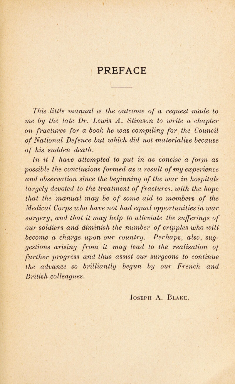 PREFACE This little manual is the outcome of a request made to me hy the late Dr. Lewis A. Stimson to write a chapter on fractures for a book he was compiling for the Council of National Defence but which did not materialise because of his sudden death. In it I have attempted to put in as concise a form as possible the conclusions formed as a result of my experience and observation since the beginning of the war in hospitals largely devoted to the treatment of fractures, with the hope that the manual may be of some aid to members of the Medical Corps who have not had equal opportunities in war surgery, and that it may help to alleviate the sufferings of our soldiers and diminish the number of cripples who will become a charge upon our country. Perhaps, also, sug¬ gestions arising from it may lead to the realisation of further progress and thus assist our surgeons to continue the advance so brilliantly begun by our French and British colleagues. Joseph A. Blake.