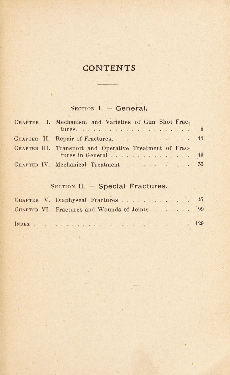 CONTENTS Section I. — General. Chapter I. Mechanism and Varieties of Gun Shot Frac¬ tures. 5 Chapter II. Repair of Fractures. 11 Chapter III. Transport and Operative Treatment of Frac¬ tures in General. 19 Chapter IV. Mechanical Treatment. 33 Section II. — Special Fractures. Chapter V. Diaphyseal Fractures. 47 Chapter VI. Fractures and Wounds of Joints. 99 Index.129 ' ' i