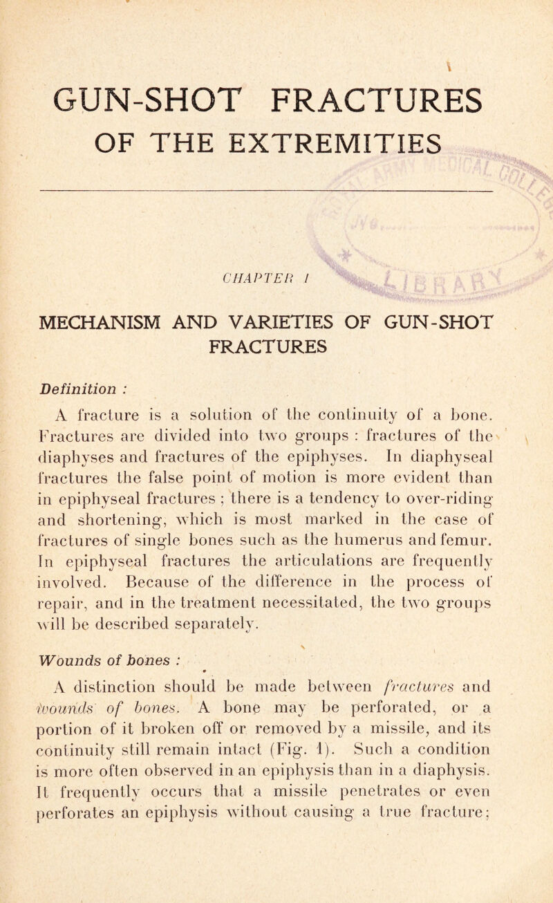 GUN-SHOT FRACTURES OF THE EXTREMITIES CHAPTER / MECHANISM AND VARIETIES OF GUN-SHOT FRACTURES Definition : A fracture is a solution of the continuity of a bone. Fractures are divided into two groups : fractures of the diaphyses and fractures of the epiphyses. In diaphyseal fractures the false point of motion is more evident than in epiphyseal fractures ; there is a tendency to over-riding and shortening, which is most marked in the case of fractures of single bones such as the humerus and femur. In epiphyseal fractures the articulations are frequently involved. Because of the difference in the process of repair, and in the treatment necessitated, the two groups will be described separately. Wounds of bones : 9 A distinction should be made between fractures and iuounds of bones. A bone may be perforated, or a portion of it broken off or removed by a missile, and its continuity still remain intact (Fig. 1). Such a condition is more often observed in an epiphysis than in a diaphysis. It frequently occurs that a missile penetrates or even perforates an epiphysis without causing a true fracture: