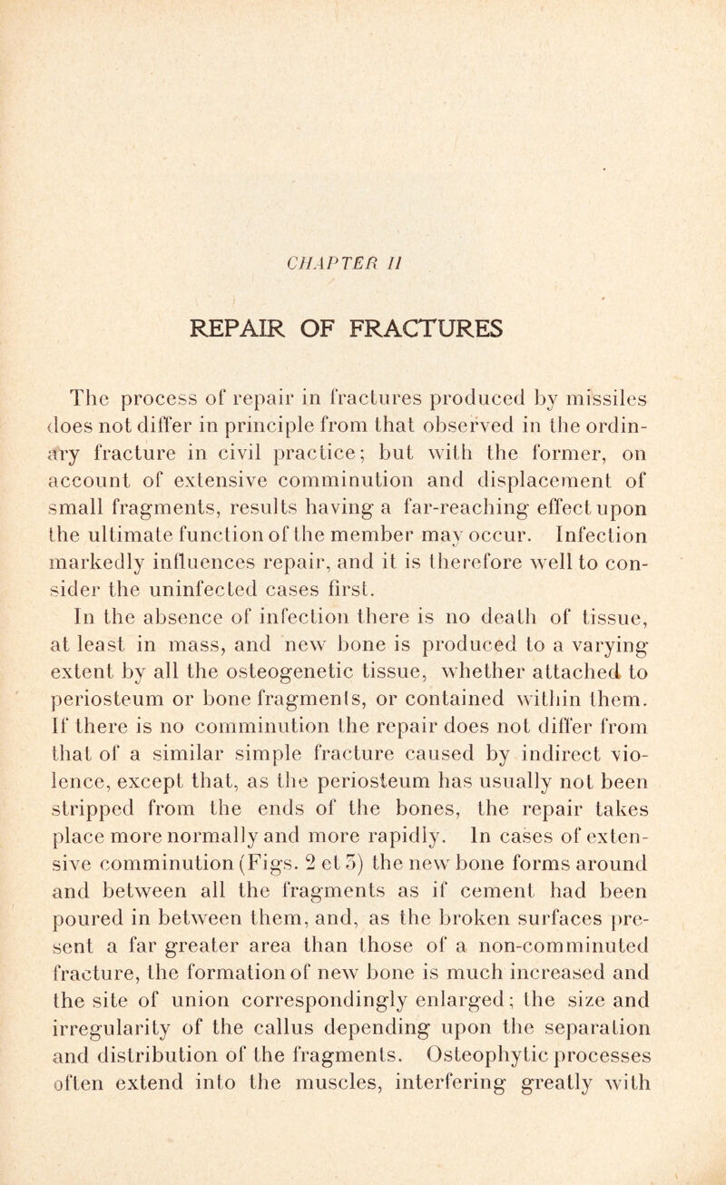 REPAIR OF FRACTURES The process of repair in fractures produced by missiles does not differ in principle from that observed in the ordin¬ ary fracture in civil practice; but with the former, on account of extensive comminution and displacement of small fragments, resul ts having a far-reaching effect upon the ultimate function of the member may occur. Infection markedly influences repair, and it is therefore well to con¬ sider the uninfected cases first. In the absence of infection there is no death of tissue, at least in mass, and new hone is produced to a varying extent by all the osteogenetic tissue, whether attached to periosteum or bone fragments, or contained within them. If there is no comminution the repair does not differ from that of a similar simple fracture caused by indirect vio¬ lence, except that, as the periosteum has usually not been stripped from the ends of the bones, the repair takes place more normally and more rapidly. In cases of exten¬ sive comminution (Figs. 2 et 5) the new bone forms around and between all the fragments as if cement had been poured in between them, and, as the broken surfaces pre¬ sent a far greater area than those of a non-com minuted fracture, the formation of new bone is much increased and the site of union correspondingly enlarged; the size and irregularity of the callus depending upon the separation and distribution of the fragments. Osteophytic processes often extend into the muscles, interfering greatly with