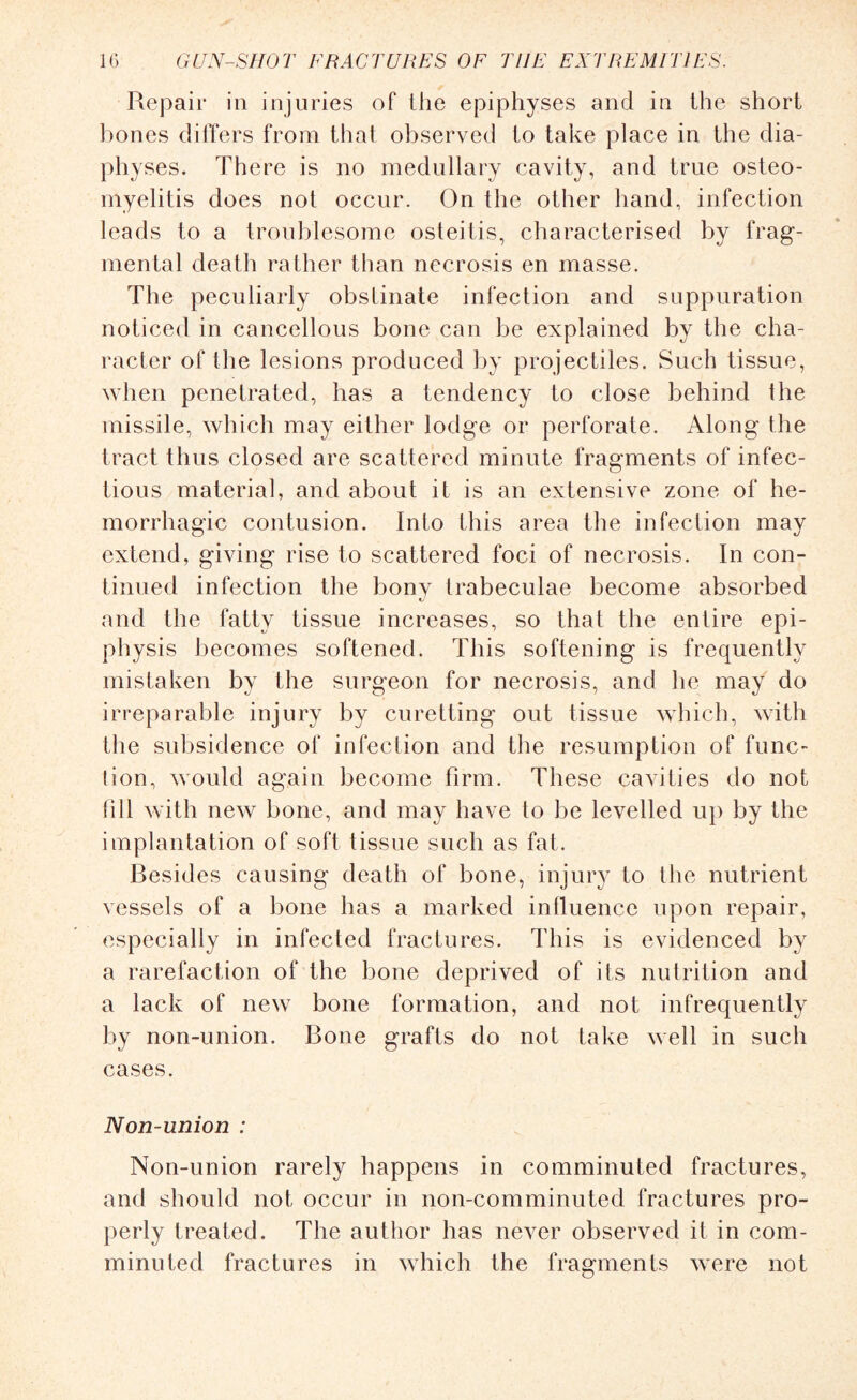 Repair in injuries of the epiphyses and in the short bones differs from that observed to take place in the dia- physes. There is no medullary cavity, and true osteo¬ myelitis does not occur. On the other hand, infection leads to a troublesome osteitis, characterised by frag¬ mental death rather than necrosis en masse. The peculiarly obstinate infection and suppuration noticed in cancellous bone can be explained by the cha¬ racter of the lesions produced by projectiles. Such tissue, when penetrated, has a tendency to close behind the missile, which may either lodge or perforate. Along the tract thus closed are scattered minute fragments of infec¬ tious material, and about it is an extensive zone of he¬ morrhagic contusion. Into this area the infection may extend, giving rise to scattered foci of necrosis. In con¬ tinued infection the bonv trabeculae become absorbed and the fatty tissue increases, so that the entire epi¬ physis becomes softened. This softening is frequently mistaken by the surgeon for necrosis, and he may do irreparable injury by curetting out tissue which, with the subsidence of infection and the resumption of func¬ tion, would again become firm. These cavities do not till with new bone, and may have to be levelled up by the implantation of soft tissue such as fat. Besides causing death of bone, injury to the nutrient vessels of a bone has a marked influence upon repair, especially in infected fractures. This is evidenced by a rarefaction of the bone deprived of its nutrition and a lack of new bone formation, and not infrequently by non-union. Bone grafts do not take well in such cases. Non-union : Non-union rarely happens in comminuted fractures, and should not occur in non-comminuted fractures pro¬ perly treated. The author has never observed it in com¬ minuted fractures in which the fragments were not