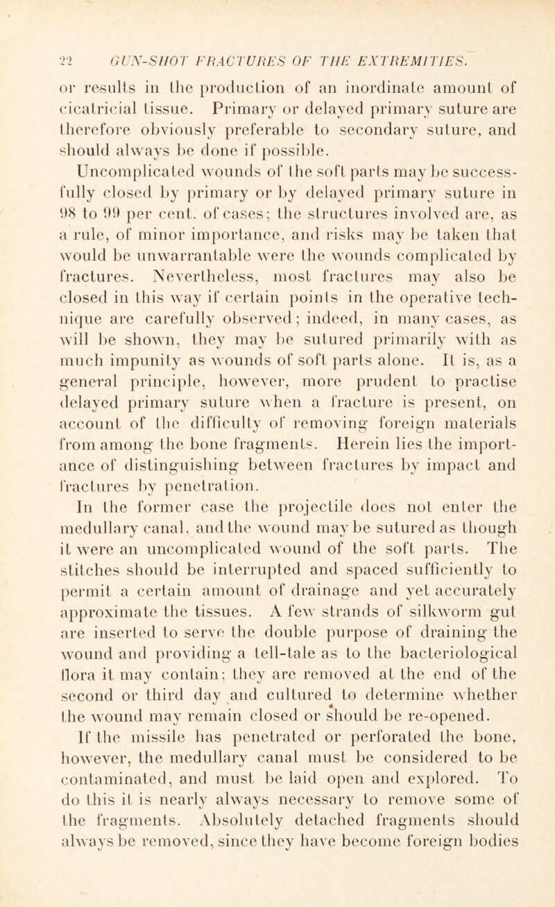 (3i* results in the production of an inordinate amount of cicatricial tissue. Primary or delayed primary suture are therefore obviously preferable to secondary suture, and should always be done if possible. Uncomplicated wounds of the soft parts may be success¬ fully closed by primary or by delayed primary suture in 98 to 99 per cent, of cases; the structures involved are, as a rule, of minor importance, and risks may be taken that would be unwarrantable were Ihe wounds complicated by fractures. Nevertheless, most fractures may also be closed in this way if certain points in the operative tech¬ nique are carefully observed; indeed, in many cases, as will be shown, they may be sutured primarily with as much impunity as wounds of soft parts alone. It is, as a general principle, however, more prudent to practise delayed primary suture when a fracture is present, on account of the difficulty of removing foreign materials from among the bone fragments. Herein lies the import¬ ance of distinguishing between fractures by impact and fractures by penetration. In the former case the projectile does not enter the medullary canal, and the wound maybe sutured as though it were an uncomplicated wound of the soft parts. The stitches should be interrupted and spaced sufficiently to permit a certain amount of drainage and yet accurately approximate the tissues. A few strands of silkworm gut are inserted to serve the double purpose of draining the wound and providing a tell-tale as to the bacteriological flora it may contain; they are removed at the end of the second or third day and cultured to determine whether - \ 4 the wound may remain closed or should be re-opened. If the missile has penetrated or perforated the bone, however, the medullary canal must be considered to be contaminated, and must be laid open and explored. To do this it is nearly always necessary to remove some of the fragments. Absolutely detached fragments should always be removed, since they have become foreign bodies