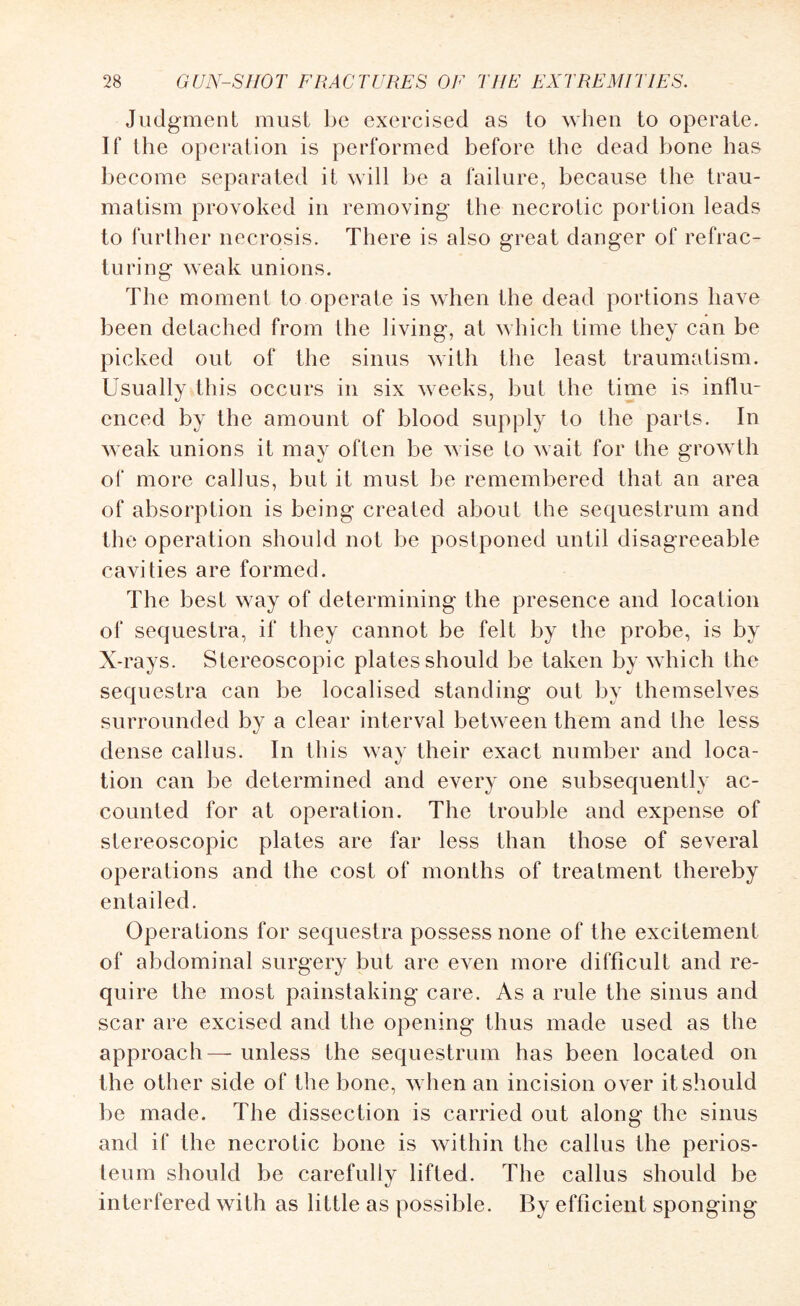 Judgment must be exercised as to when to operate. If the operation is performed before the dead bone has become separated it will be a failure, because the trau¬ matism provoked in removing the necrotic portion leads to further necrosis. There is also great danger of refrac¬ turing weak unions. The moment to operate is when the dead portions have been detached from Ihe living, at which time they can be picked out of the sinus with the least traumatism. Usually this occurs in six weeks, but the time is influ¬ enced by the amount of blood supply to the parts. In weak unions it may often be wise to wait for the growth of more callus, but it must be remembered that an area of absorption is being created about the sequestrum and the operation should not be postponed until disagreeable cavities are formed. The best way of determining the presence and location of sequestra, if they cannot be felt by the probe, is by X-rays. Stereoscopic plates should be taken by which the sequestra can be localised standing out by themselves surrounded by a clear interval between them and the less dense callus. In this way their exact number and loca¬ tion can be determined and every one subsequently ac¬ counted for at operation. The trouble and expense of stereoscopic plates are far less than those of several operations and the cost of months of treatment thereby entailed. Operations for sequestra possess none of the excitement of abdominal surgery but are even more difficult and re¬ quire the most painstaking care. As a rule the sinus and scar are excised and the opening thus made used as the approach— unless the sequestrum has been located on the other side of the bone, when an incision over it should be made. The dissection is carried out along the sinus and if the necrotic bone is within the callus the perios¬ teum should be carefully lifted. The callus should be interfered with as little as possible. By efficient sponging