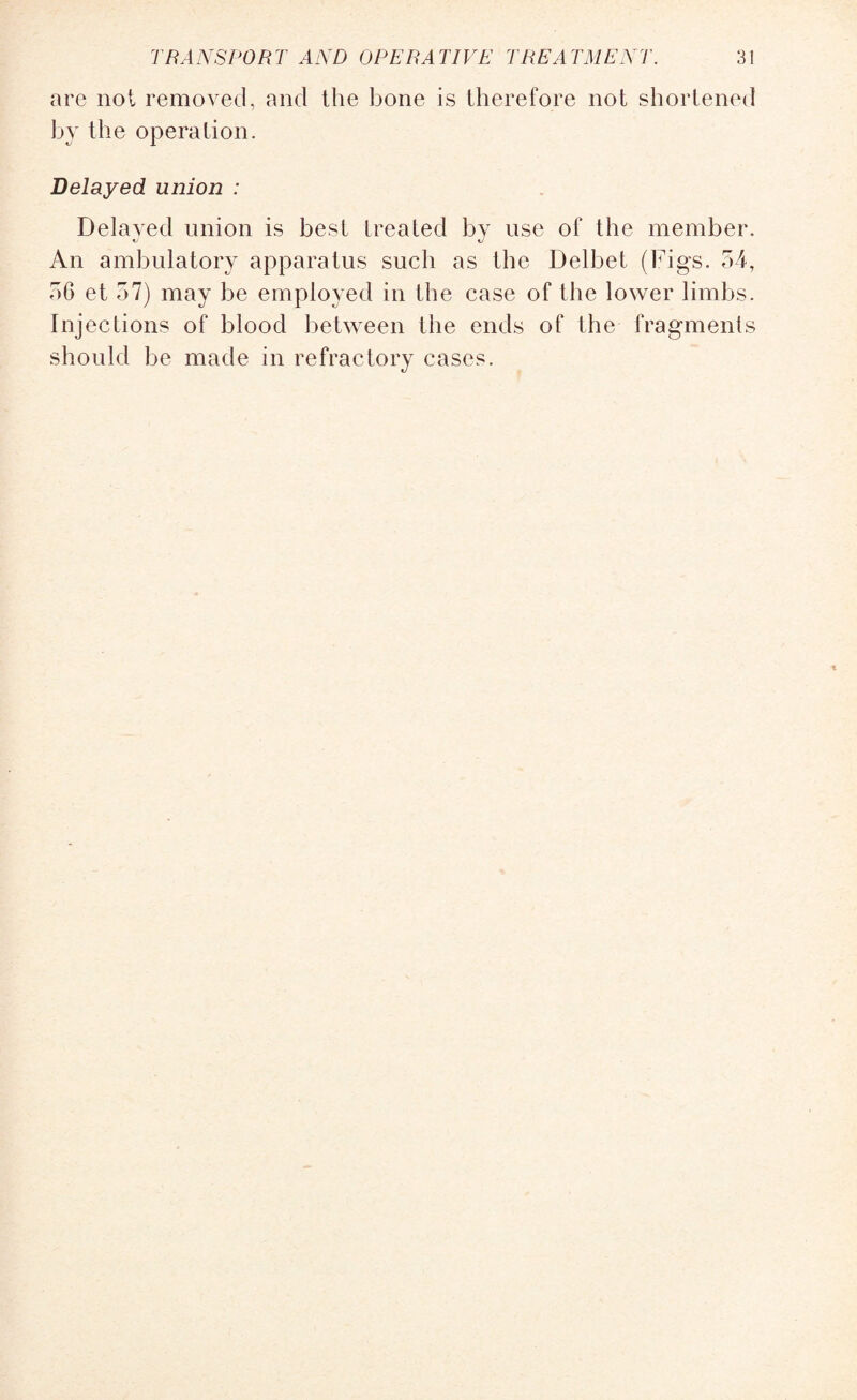 are not removed, and the bone is therefore not shortened by the operation. Delayed union : Delayed union is best treated by use of the member. «y An ambulatory apparatus such as the Delbet (Figs. 54, 56 et 57) may be employed in the case of the lower limbs. Inj ections of blood between the ends of the fragments should be made in refractory cases.