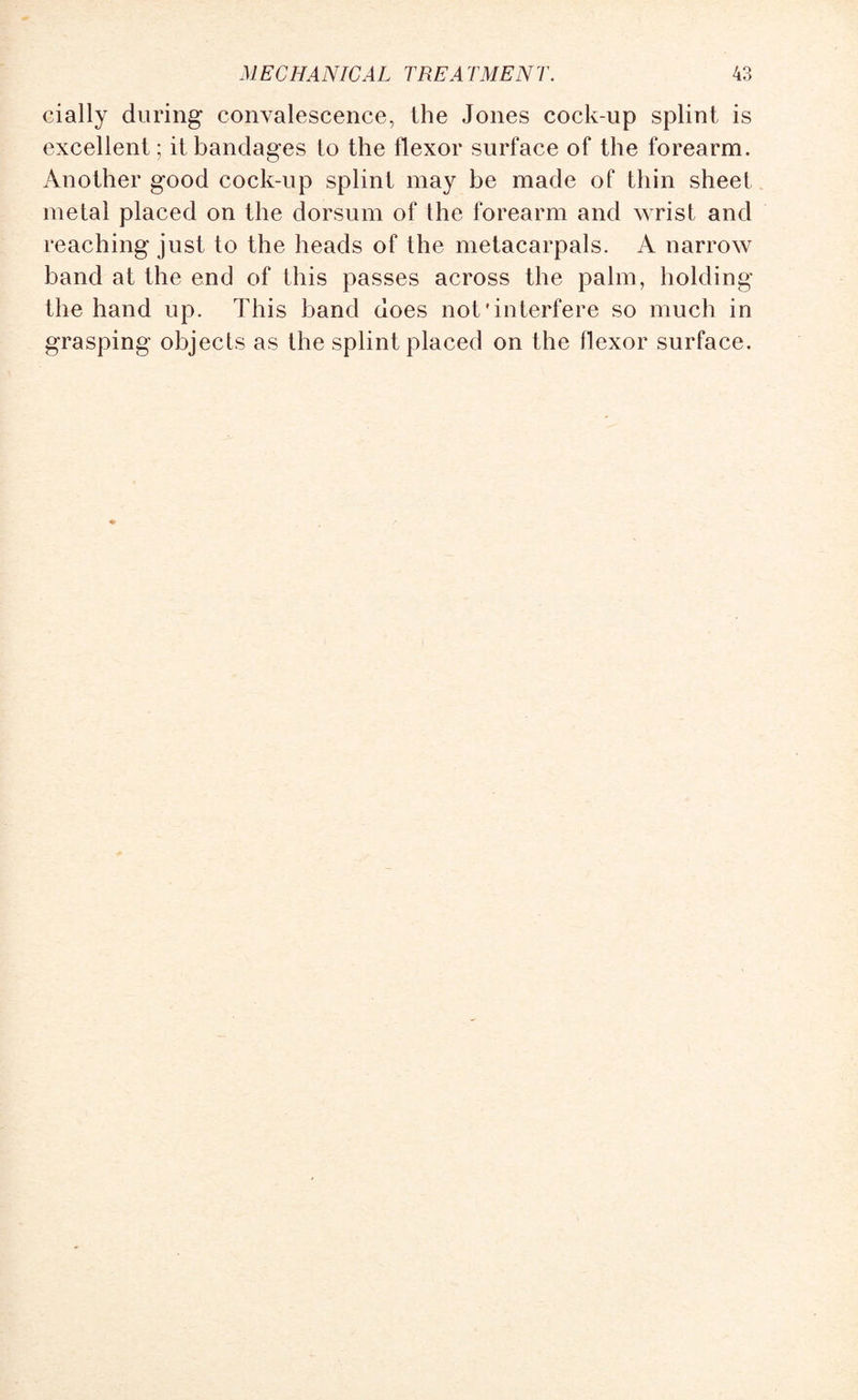 cially during convalescence, the Jones cock-up splint is excellent ; it bandages to the flexor surface of the forearm. Another good cock-up splint may be made of thin sheet metal placed on the dorsum of the forearm and wrist and reaching just to the heads of the metacarpals. A narrow band at the end of this passes across the palm, holding the hand up. This band does not'interfere so much in grasping objects as the splint placed on the flexor surface.