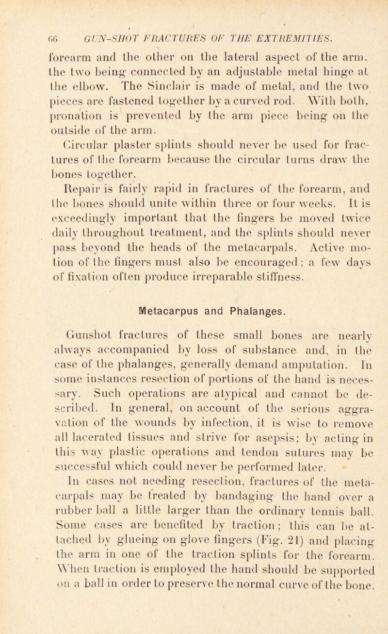 forearm and the other on the lateral aspect of the arm, the two being connected by an adjustable metal hinge at the elbow. The Sinclair is made of metal, and the two pieces are fastened together by a curved rod. With both, pronation is prevented by the arm piece being on the outside of the arm. Circular plaster splints should never be used for frac¬ tures of the forearm because the circular turns draw the bones together. Repair is fairly rapid in fractures of the forearm, and the bones should unite within three or four weeks. It is exceedingly important that the fingers be moved twice daily throughout treatment, and the splints should never pass beyond the heads of the metacarpals. Active mo¬ tion of the fingers must also be encouraged; a few days of fixation often produce irreparable stiffness. Metacarpus and Phalanges. Gunshot fractures of these small bones are nearly always accompanied by loss of substance and, in the case of the phalanges, generally demand amputation. In some instances resection of portions of the hand is neces¬ sary. Such operations are atypical and cannot be de¬ scribed. In general, on account of the serious aggra¬ vation of the wounds by infection, it is wise to remove all lacerated tissues and strive for asepsis; by acting in this way plastic operations and tendon sutures may be successful which could never be performed later. In cases not needing resection, fractures of (he meta¬ carpals may be treated by bandaging the hand over a rubber ball a little larger than the ordinary tennis ball. Some cases are benefited by traction; this can be at¬ tached by glueing on glove fingers (Fig. 21) and placing the arm in one of the traction splints for the forearm. When traction is employed the hand should be supported on a ball in order to preserve the normal curve of the bone.