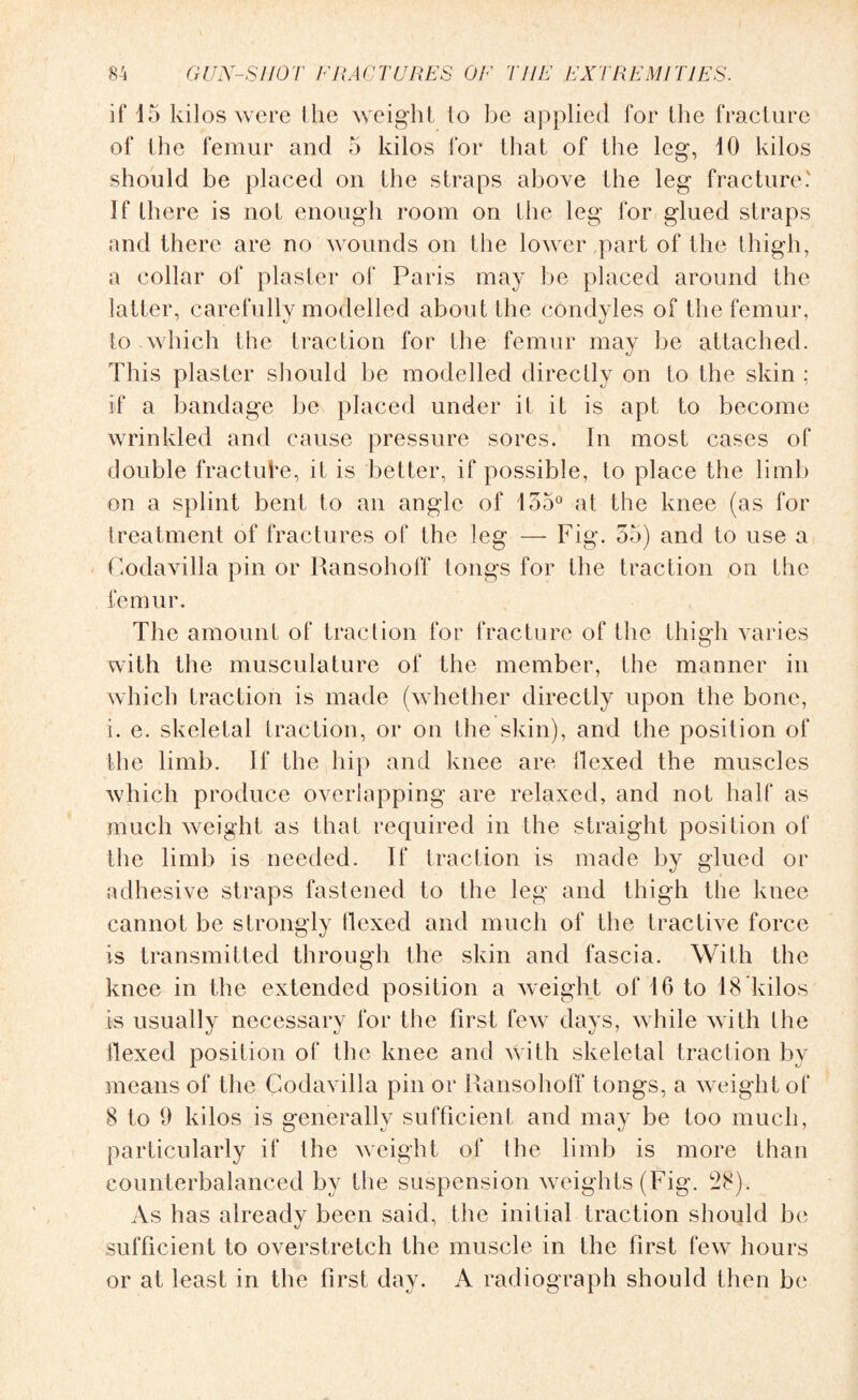 if 15 kilos were lhe weight lo be applied for the fracture of the femur and 5 kilos for that of the leg, 10 kilos should be placed on the straps above the leg fracture' If there is not enough room on the leg for glued straps and there are no wounds on the lower part of the thigh, a collar of plaster of Paris may be placed around the latter, carefully modelled about the condyles of the femur, to which the traction for the femur may be attached. This plaster should be modelled directly on to the skin : if a bandage be placed under it it is apt to become wrinkled and cause pressure sores. In most cases of double fracture, it is better, if possible, to place the limb on a splint bent to an angle of 155° at the knee (as for treatment of fractures of the leg — Fig. 55) and to use a Codavilla pin or Ransohoff tongs for the traction on the femur. The amount of traction for fracture of the thigh varies with the musculature of the member, the manner in which traction is made (whether directly upon the bone, i. e. skeletal traction, or on the skin), and the position of the limb. If the hip and knee are hexed the muscles which produce overlapping are relaxed, and not half as much weight as that required in the straight position of the limb is needed. If traction is made by glued or adhesive straps fastened to the leg and thigh the knee cannot be strongly Hexed and much of the tractive force is transmitted through the skin and fascia. With the knee in the extended position a weight of 16 to 18 kilos is usually necessary for the first few days, while with the flexed position of the knee and with skeletal traction by means of the Codavilla pin or Ransohoff tongs, a weight of 8 to 9 kilos is generally sufficient and may be too much, particularly if the weight of the limb is more than counterbalanced by the suspension weights (Fig. 28). As has already been said, the initial traction should be sufficient to overstretch the muscle in the first few hours or at least in the first day. A radiograph should then be