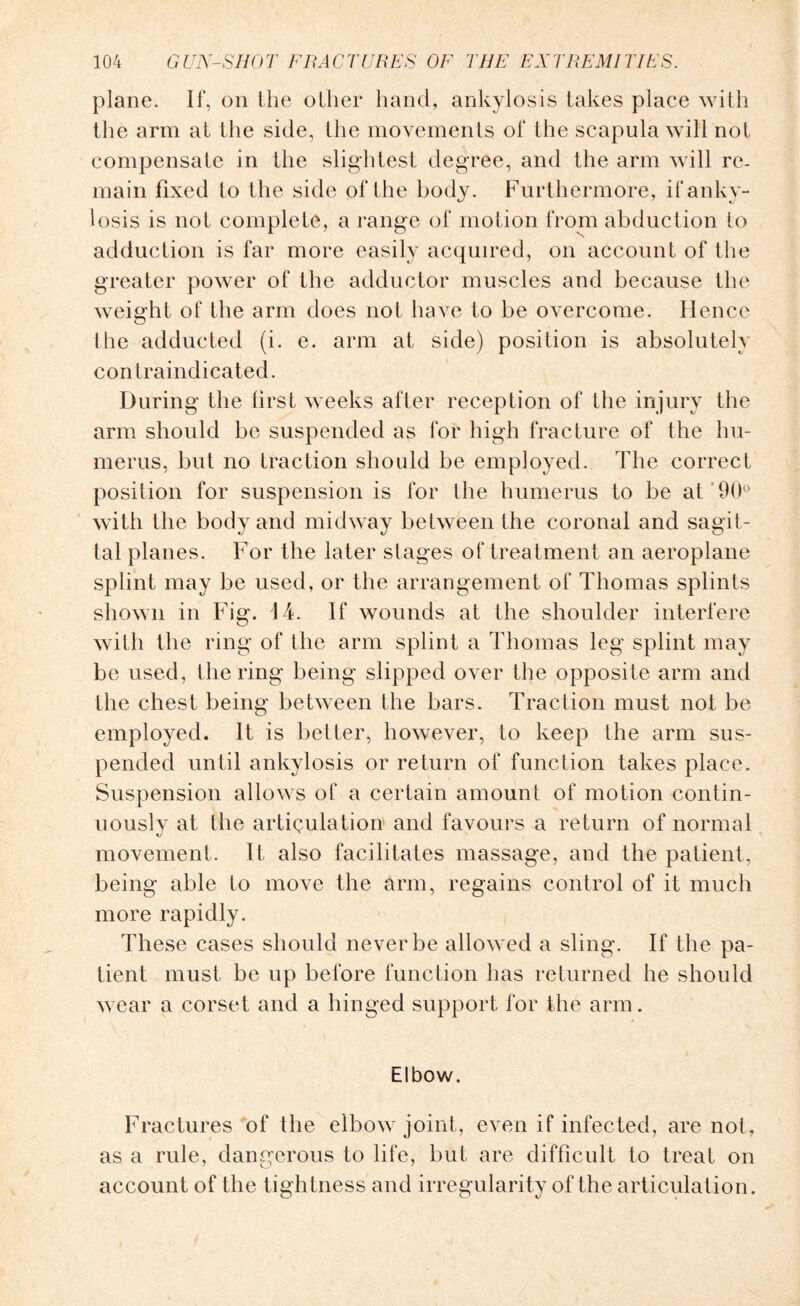 plane. If, on the oilier hand, ankylosis takes place with the arm at the side, Ihe movements of the scapula will not compensate in the slightest degree, and the arm will re¬ main fixed to the side of the body. Furthermore, if anky¬ losis is not complete, a range of motion from abduction to adduction is far more easily acquired, on account of the greater power of the adductor muscles and because the weight of the arm does not have to be overcome. Hence the adducted (i. e. arm at side) position is absolutely contraindicated. During the first weeks after reception of the injury the arm should be suspended as for high fracture of the hu¬ merus, but no traction should be employed. The correct position for suspension is for the humerus to be at '90° with the body and midway between the coronal and sagit¬ tal planes. For the later stages of treatment an aeroplane splint may be used, or the arrangement of Thomas splints shown in Fig. 14. If wounds at the shoulder interfere with the ring of the arm splint a Thomas leg splint may be used, the ring being slipped over the opposite arm and the chest being between the bars. Traction must not be employed. It is better, however, to keep the arm sus¬ pended until ankylosis or return of function takes place. Suspension allows of a certain amount of motion contin¬ uously at the articulation and favours a return of normal movement. It also facilitates massage, and the patient, being able to move the arm, regains control of it much more rapidly. These cases should never be allowed a sling. If the pa¬ tient must be up before function has returned he should wear a corset and a hinged support for the arm. Elbow. Fractures of the elbow joint, even if infected, are not, as a rule, dangerous to life, but are difficult to treat on account of the tightness and irregularity of the articulation.