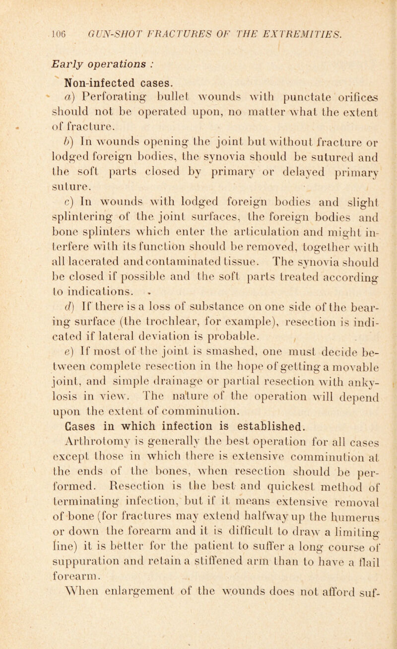 Early operations : Non-infected cases. a) Perforating bullet wounds with punctate orifices should not be operated upon, no matter what the extent of fracture. b) In wounds opening the joint but without fracture or lodged foreign bodies, the synovia should be sutured and the soft parts closed by primary or delayed primary suture. c) In wounds with lodged foreign bodies and slight splintering of the joint surfaces, the foreign bodies and bone splinters which enter the articulation and might in¬ terfere with its function should be removed, together with all lacerated and contaminated tissue. The synovia should be closed if possible and the soft parts treated according to indications. d) If there is a loss of substance on one side of the bear¬ ing surface (the trochlear, for example), resection is indi¬ cated if lateral deviation is probable. e) If most of the joint is smashed, one must decide be¬ tween complete resection in the hope of getting a movable joint, and simple drainage or partial resection with anky¬ losis in view. The nature of the operation will depend upon the extent of comminution. Gases in which infection is established. Arthrotomy is generally the best operation for all cases except those in which there is extensive comminution at the ends of the bones, when resection should be per¬ formed. Resection is the best and quickest method of terminating infection, but if it means extensive removal of bone (for fractures may extend halfway up the humerus or down the forearm and it is difficult to draw a limiting1 line) it is better for the patient to sutler a long course of suppuration and retain a stiffened arm than to have a flail forearm. When enlargement of the wounds does not afford suf-