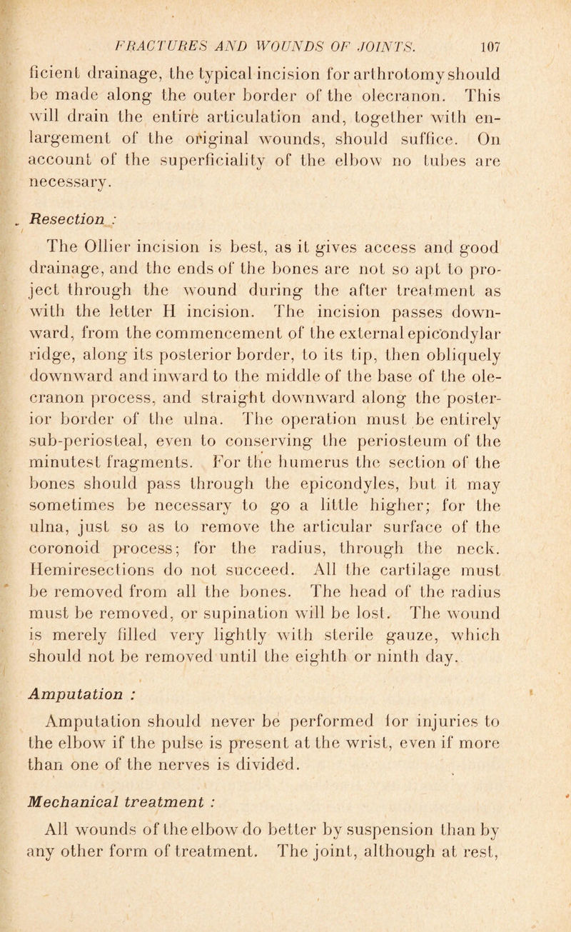 ficient drainage, the typical incision for arthrotomy should be made along the outer border of the olecranon. This will drain the entire articulation and, together with en¬ largement of the original wounds, should suffice. On account of the superficiality of the elbow no tubes are necessary. . Resection : / The Ollier incision is best, as it gives access and good drainage, and the ends of the bones are not so apt to pro¬ ject through the wound during the after treatment as with the letter H incision. The incision passes down¬ ward, from the commencemen t of the external epic'ondylar ridge, along its posterior border, to its tip, then obliquely downward and inward to the middle of the base of the ole¬ cranon process, and straight downward along the poster¬ ior border of the ulna. The operation must be entirely sub-periosteal, even to conserving the periosteum of the minutest fragments. For the humerus the section of the bones should pass through the epicondyles, but it may sometimes be necessary to go a little higher; for the ulna, just so as to remove the articular surface of the coronoid process; for the radius, through the neck. Hemiresections do not succeed. All the cartilage must be removed from all the bones. The head of the radius must be removed, or supination will be lost. The wound is merely filled very lightly with sterile gauze, which should not be removed until the eighth or ninth day. Amputation : Amputation should never be performed lor injuries to the elbow if the pulse is present at the wrist, even if more than one of the nerves is divided. Mechanical treatment : All wounds of the elbow do better by suspension than by any other form of treatment. The joint, although at rest,