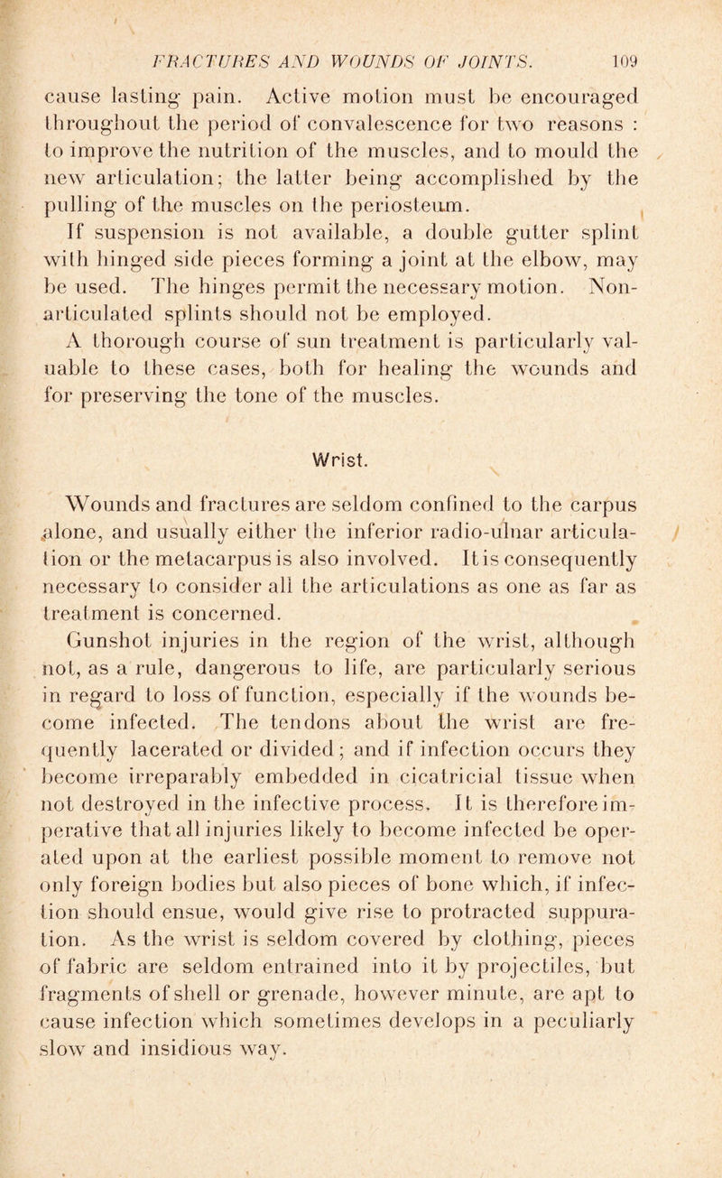 cause lasting pain. Active motion must be encouraged throughout the period of convalescence for two reasons : to improve the nutrition of the muscles, and to mould the new articulation; the latter being accomplished by the pulling of the muscles on the periosteum. If suspension is not available, a double gutter splint with hinged side pieces forming a joint at the elbow, may be used. The hinges permit the necessary motion. Non- articulated splints should not be employed. A thorough course of sun treatment is particularly val¬ uable to these cases, both for healing the wounds and for preserving the tone of the muscles. Wrist. Wounds and fractures are seldom confined to the carpus .alone, and usually either the inferior radio-ulnar articula¬ tion or the metacarpus is also involved. It is consequently necessary to consider all the articulations as one as far as treatment is concerned. Gunshot injuries in the region of the wrist, although not, as a rule, dangerous to life, are particularly serious in regard to loss of function, especially if the wounds be¬ come infected. The tendons about the Wrist are fre¬ quently lacerated or divided; and if infection occurs they become irreparably embedded in cicatricial tissue when not destroyed in the infective process. It is therefore im¬ perative that all injuries likely to become infected be oper¬ ated upon at the earliest possible moment to remove not only foreign bodies but also pieces of bone which, if infec¬ tion should ensue, would give rise to protracted suppura¬ tion. As the wrist is seldom covered by clothing, pieces of fabric are seldom entrained into it by projectiles, but fragments of shell or grenade, however minute, are apt to cause infection which sometimes develops in a peculiarly slow and insidious way.