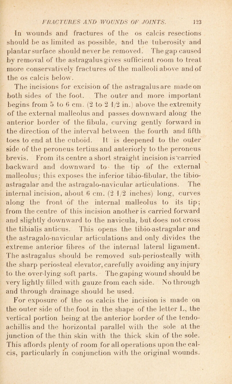 In wounds and fractures of the os calcis resections should be as limited as possible, and the tuberosity and plantar surface should never be removed. The gap caused by removal of the astragalus gives sufficient room to treat more conservatively fractures of the malleoli above and of the os calcis below. The incisions for excision of the astragalus are made on both sides of the foot. The outer and more important begins from 5 to 6 cm. (2 to 2 i/2 in.) above the extremity of the external malleolus and passes downward along the anterior border of the fibula, curving gently forward in the direction of the interval between the fourth and fifth toes to end at the cuboid. It is deepened to the outer- side of the peroneus tertiusand anteriorly to the peroneus brevis. From its centre a short straight incision is'carried backward and downward to the tip of the external malleolus; this exposes the inferior tibio-fibular, the tibio- astragalar and the astragalo-navicular articulations. The internal incision, about 6 cm. (2 i/2 inches) long, curves along the front of the internal malleolus to its tip; from the centre of this incision another is carried forward and slightly downward to the navicula, but does not cross the tibialis antieus. This opens the tibio-astragalar and the astragalo-navicular articulations and only divides the extreme anterior fibres of the internal lateral ligament. Idle astragalus should be removed sub-periosteally with the sharp periosteal elevator, carefully avoiding any injury to the overdying soft parts. The gaping wound should be very lightly filled with gauze from each side. No through and through drainage should be used. For exposure of the os calcis the incision is made on the outer side of the foot in the shape of the letter L, the vertical portion being at the anterior border of the tendo- achillis and the horizontal parallel with the sole at the junction of the thin skin with the thick skin of the sole. This affords plenty of room for all operations upon the cal¬ cis, particularly in conjunction with the original wounds.