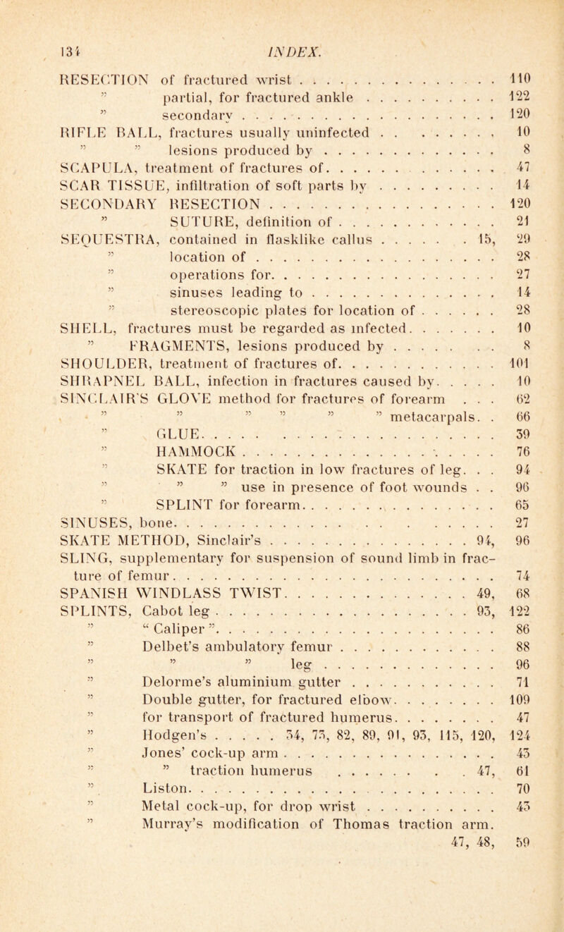 RESECTION of fractured wrist.110 partial, for fractured ankle.122 secondary. 120 RIFLE BALL, fractures usually uninfected. 10 lesions produced by. 8 SCAPULA, treatment of fractures of. 47 SCAR TISSUE, infiltration of soft parts by. 14 SECONDARY RESECTION.120 ” SUTURE, definition of. 21 SEQUESTRA, contained in flasklike callus.15, 29 location of. 28 operations for. 27 sinuses leading to. 14 stereoscopic plates for location of. 28 SHELL, fractures must be regarded as infected. 10 FRAGMENTS, lesions produced by. 8 SHOULDER, treatment of fractures of.101 SHRAPNEL BALL, infection in fractures caused by. 10 SINCLAIR’S GLOVE method for fractures of forearm . . . 62 ” metacarpals. . 66 ” GLUE. 39 ” HAMMOCK.. 76 SKATE for traction in low fractures of leg. . . 94 ” use in presence of foot wounds . . 96 SPLINT for forearm. 65 SINUSES, bone. 27 SKATE METHOD, Sinclair’s.94, 96 SLING, supplementary for suspension of sound limb in frac¬ ture of femur. 74 SPANISH WINDLASS TWIST.49, 68 SPLINTS, Cabot leg.93, 122 “ Caliper ”. 86 Delbet’s ambulatory femur. 88 ” ” 55 leg. 96 Delorme’s aluminium gutter. 71 Double gutter, for fractured elbow.109 for transport of fractured humerus. 47 ” Hodgen’s. 34, 73, 82, 89, 91, 93, 115, 120, 124 Jones’ cock-up arm. 45 traction humerus .47, 61 Liston. . .. 70 Metal cock-up, for drop wrist. 43 Murray’s modification of Thomas traction arm. 47, 48, 59
