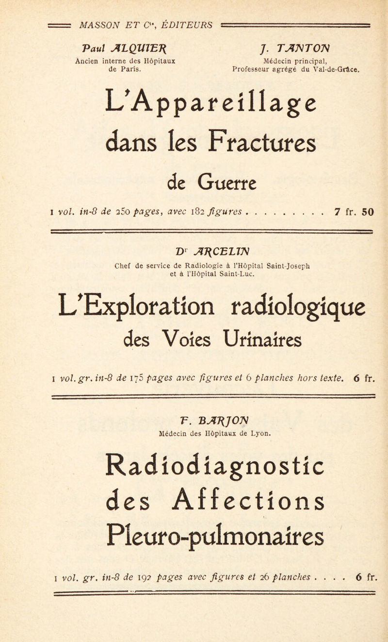 MASSON ET C\ ED1TEURS =-r .. —:- Paul ALQWET{ J. TAJVTOM Ancien interne des Hopitaux Mddecin principal, de Paris. Professeur agr£g£ du Val-de-Grtce, L'Appareillage dans les Fractures de Guerre I vol. in-8 de 25o pages, avec 182 figures . 7 fr. 50 D1 AJ^CELm Chef de service de Radiologie h l’Hopital Saint-Joseph et a l’Hdpital Saint-Luc. L'Exploration radiologique des Voles Urinaires 1 vol. gr. in-8 de 175 pages avec figures et 6 planches hors texte. 6 fr. T. BAJiJOn Medecin des Hopitaux de Lyon. Radiodiagnostic des Affections Pleuro-pulmonaires