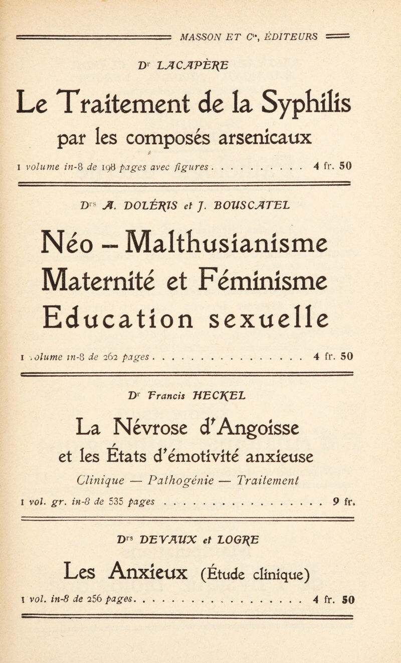 U.S'. .MASSON ET C“, EDITEURS = D> LACAT>ET{E Le Traitement de la Syphilis par les composes arsenicaux « i volume in-8 de 198 pages avec figures.4 fr. 50 Drs ./T. DOLEJtJS et J. BOUSCATEL Neo — Malthusianisme Maternite et Feminisme Education sexuelle 1 .olume m-8 262 pages.4 fr. 50 Dr Erancis TtECJ^EL La Nevrose cTAngoisse / et les Etats cTemotivite anxieuse Clinique — Pathogenie — Traitement I vol. gr. in-8 de 535 pages.9 fr. Drs DEVAltX et LOGT(E Les Anxieux (Etude clinique) l vol. in-8 de 256 .4 fr. 50