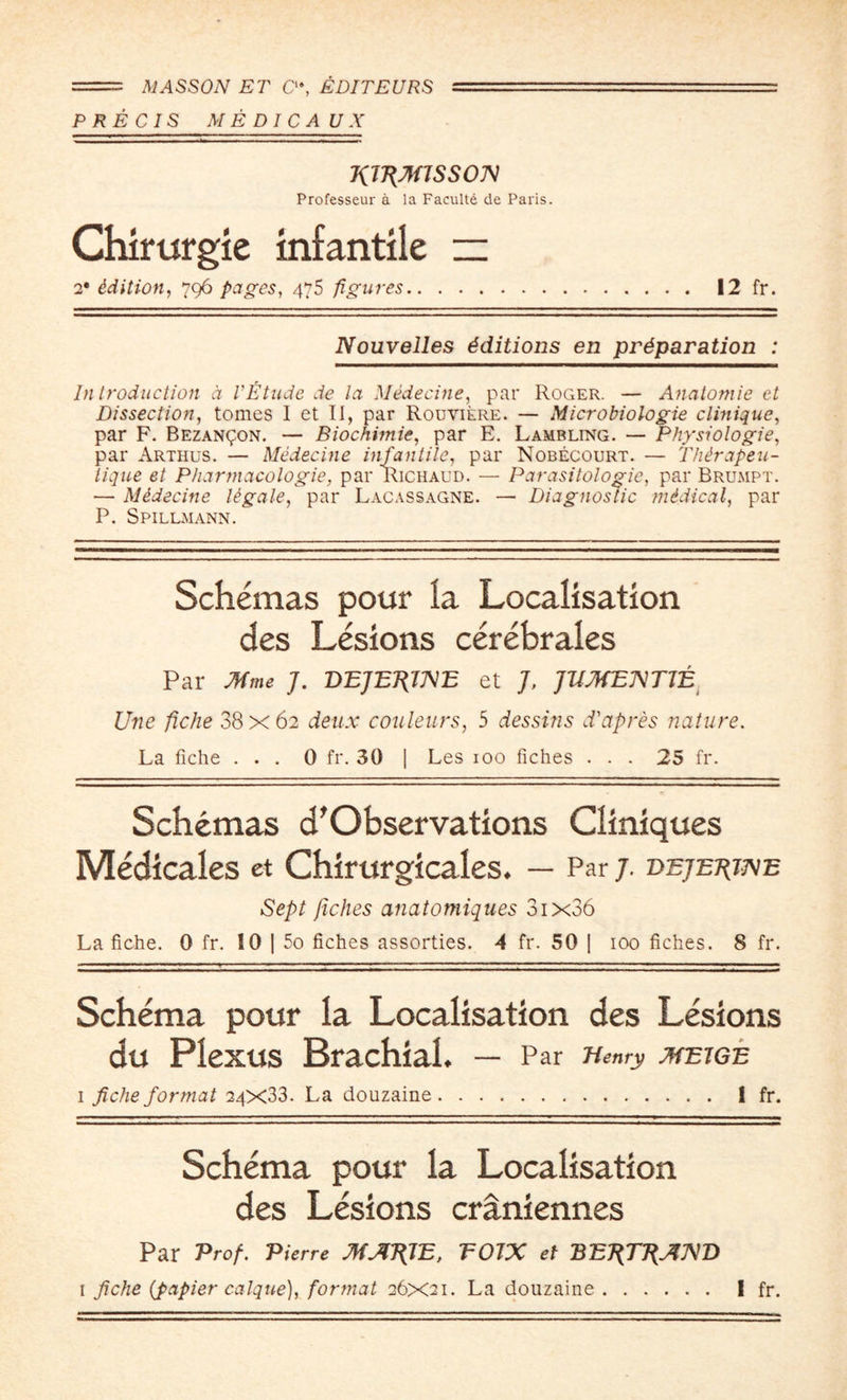 == MASSON ET C‘% EDITEURS 1 '■... ~—t — PRECIS ME PICA UX TiiTimsson Professeur a la Faculte de Paris. Chirurgie infantile ~ 2' Edition, 796 pages, 475 figures. 12 fr. Nouvelles Editions en preparation : Introduction d VEtude de la Medecine, par Roger. — Anatomic et Dissection, tomes I et II, par Rouviere. — Microbiologie clinique, par F. Bezan^on. — Biochimie, par E. Lambling. — Physiologic, par Arthus. — Medecine infantile, par Nobecourt. — Thdrapeu- tique et Pharmacologie, par Richaud. — Parasitologic, par Brumpt. — M&decine legale, par Lacassagne. — Diagnostic midical, par P. Spillmann. Schemas pour la Localisation des Lesions cerebrates Par Mme J. DEJEPJME et J, ]UMET\Tl± Une fiche 38x62 deux couleurs, 5 dessitis d'apres nature. La fiche ... 0 fr. 30 | Les 100 fiches ... 25 fr. Schemas d'Observations Cliniques Medicates et Chirurgicales. — Par 7. dejejuxe Sept fiches anatomiques 3ix36 La fiche. 0 fr. 10 | 5o fiches assorties. A fr. 50 | 100 fiches. 8 fr. Schema pour la Localisation des Lesions du Plexus Brachial. — Par Henry meige i fiche format 24X33. La douzaine. I fr. Schema pour la Localisation des Lesions craniennes Par Prof. Pierre MAT{1E, EOIX et BE7?77^A'D i fiche {fiapier caique), format 26X21. La douzaine. I fr.