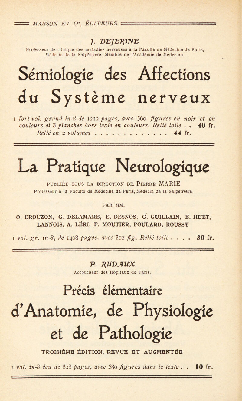 7. DEJEJflJSE Professeur de clinique des maladies nerveuses 4 la Facultd de Mddecine de Paris, Mddecin de la Salpdtriere, Membre de l’Acaddmie de Mddecine Semiologie des Affections du Systeme nerveux 1 fort vol. grand in-8 de 1212 pages, avec 56o figures en noir et en couleurs et 3 planches hors texte en couleurs. Relid toile . . 40 fr. Relid en 2 volumes.44 fr. La Pratique Neurologique PUBLIEE SOUS LA DIRECTION DE, PlERRE MARIE Professeur & la Faculty de Mddecine de Paris, M6decin de la Salpdtridre. PAR MM. O. CROUZON, G. DELAMARE, E. DESNOS, G. GUILLAIN, E. HUET, LANNOIS, A. LERI, F. MOUTIER, POULARD, ROUSSY i vol. gr. in-8, de 1408 pages, avec 302 fig. Relie toile .... 30 fr. P. TfUDAllX Accoucheur des Hopitaux de Paris. Precis elementaire d'Anatomie, de Physioiogie et de Pathologie troisi£ms Edition, revue et augments