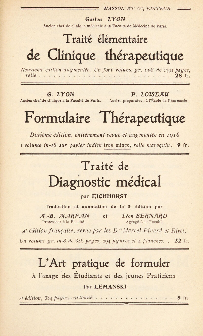 Gaston LY ON Ancien chef de clinique mddicale a la Facultd de Mddecine de Paris. Traite elementaire de Clinique therapeutique Neuvieme edition augmentee. Un fort volume gr. in-8 de 1791 pages, relie.28 fr. G. LYON P. LOJSEAU Ancien chef de clinique a la Facultd de Paris. Ancien prdparateur a l’Ecole de Pharmacie Formulaire Therapeutique Dixieme edition, entierement revue et augmentee en 1916 I volume in-18 sur papier indien trfes mince, relie maroquin. 9 fr. ■ ■■■■! .■■■'■ ■ -■■■—I. I ...I... — ■ 1 ..... — ■ ■■■ —.. .— Ml Ml ■ Traite de Diagnostic medical par EICHHORST Traduction et annotation de la 3e edition par A.-B. MART AN et Leon BERNARD Professeur a la Facultd Agrege a la Facultd. 4e edition franqaisc, revue par les D ,s Marcel Pinard et Rivet. Un volume gr. in-8 de 856 pages, 294 figures et 4 planches. . 22 fr. L'Art pratique de formuler a I’ttsage des Etudiants et des jeunes Praticiens Par LEMANSKI 4e edition, 334 pages, cartonne.5 fr.