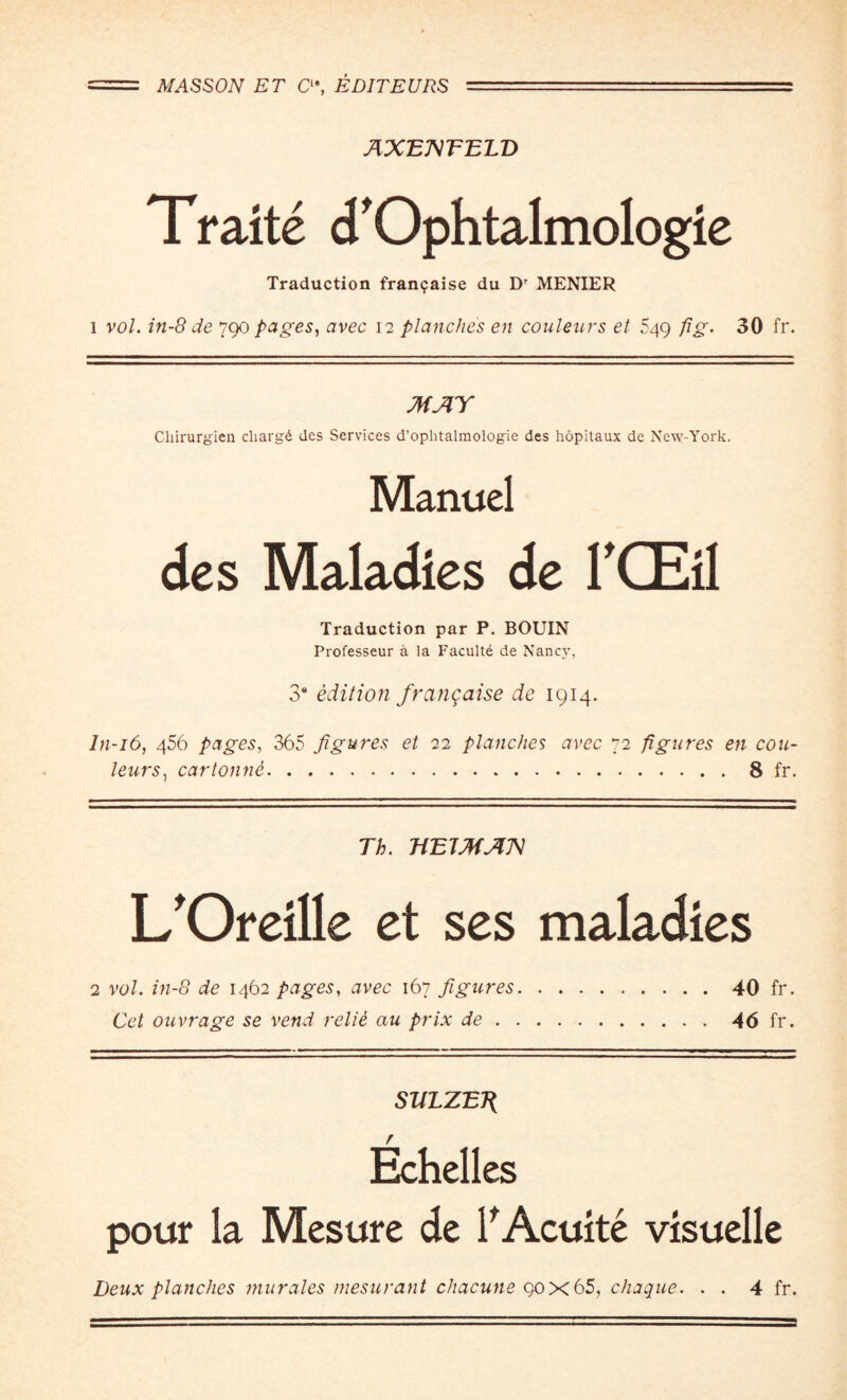 AXEXTELD Traite d'Ophtalmologie Traduction fran9aise du Dr MENIER i vol. in-8 de 790 pages, avec 12 planches en couleurs et 549 fig. 30 fr. MAY Chirurgien cliargd des Services d’ophtalmologie des hopitaux de New-York. Manuel des Maladies de I'CEil Traduction par P. BOUIN Professeur a la Faculte de Nancy, 3* edition frangaise de 1914. In-16, 456 pages, 365 figures et 22 planches avec 72 figures en cou¬ leurs , car tonne.8 fr. Th. TiEJMAX L'Oreille et ses maladies 2 vol. in-8 de 1462 pages, avec 167 figures.40 fr. Get ouvrage se vend relie au prix de.46 fr. SULZETi r Echelles pour la Mesure de l'Acuite visuelle Deux planches murales mesurant chacune qox65, chaque. . . 4 fr.