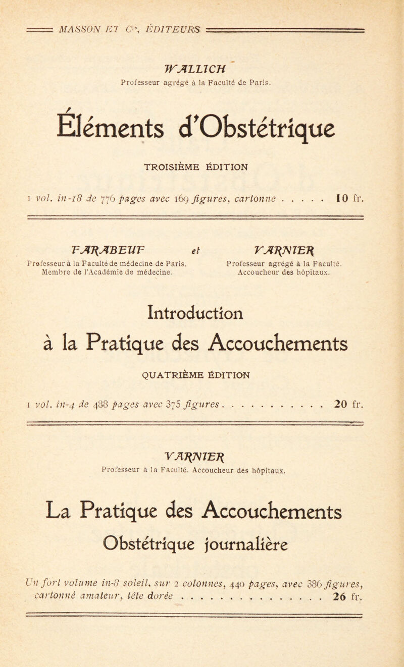 WALUCH Professeur agr6g£ a la Faculty de Paris. Elements cTObstetrique troisieme Edition i vol. in-18 de 776 pages avec 169 figures, cartonne. 10 fr. TAT{ABEllT el Professeur a la Faculte de mddecine de Paris. Membre de l’Academie de mddecine. VAJ{mETi Professeur agreg6 a la Faculte. Accoucheur des hopitaux. Introduction a la Pratique des Accouchements quatri^me Edition 1 vol. in-4 4^8 pages avec 375 figures ..20 fr. VAT{mET{ Professeur a la Faculte. Accoucheur des hopitaux. La Pratique des Accouchements Obstetrique journaliere Un fort volume in-8 soleil. sur 2 colonnes, 440 pages, avec 386 figures, cartonne amateur, tete doree.26 fr.