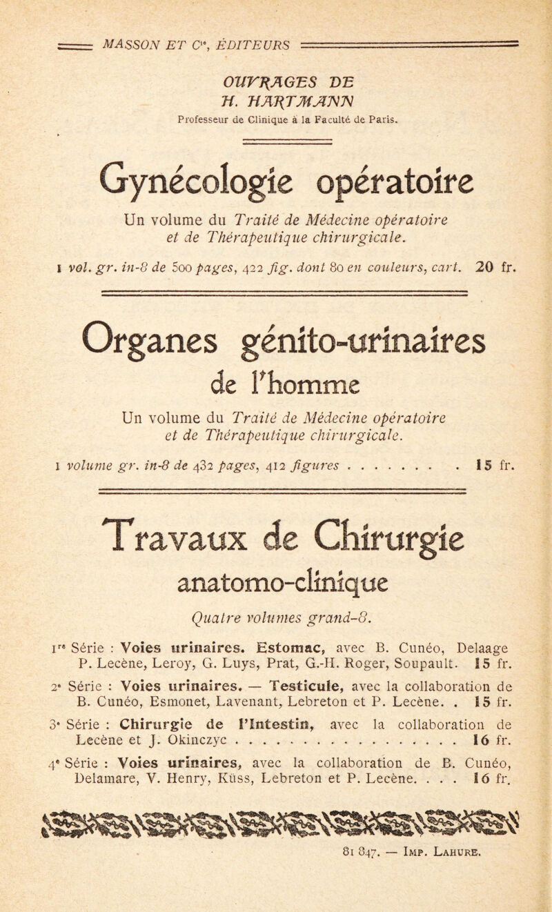 r-- MASSON ET Q% EDITEURS   - ■ '= OUTRAGES BE H. 'HA'RTMA'N'N Professeur de Clinique a la Facultd de Paris. ► Gynecologic operatoire Un volume du Traite de Medecine operatoire et de Therapeutique chirurgicale. I vol. gr. in-8 de Zoo pages, 422 Jig. dont 80 en couleurs, cart. 20 fr. Organes genito-nfinalres de Phomme Un volume du Traite de Medecine operatoire et de Thdrapeutique chirurgicale. 1 volume gr. in-8 de 432 pages, 412 figures .I 5 fr. Travaux de Chirurgie anatomo-climque Quatre volumes grand-8. r8 S6rie : Voies urinaires. Estomac, avec B. Cuneo, Delaage P. Lecene, Leroy, G. Luys, Prat, G.-IL Roger, Soupault. 15 fr. 2» Serie : Voies urinaires. — Vesticule, avec la collaboration de B. Cunbo, Esmonet, Lavenant, Lebreton et P. Lecene. . 15 fr. 3* Sdrie : Chirurgie de I’lntestin, avec la collaboration de Lecfcne et J. Okinczyc. 16 fr. 4® Sbrie : Voies urioaires, avec la collaboration de B. Cundo, Delamare, V. Henry, Kiiss, Lebreton et P. Lecene. ... 16 fr. 81 847. — Imp. Lahure.