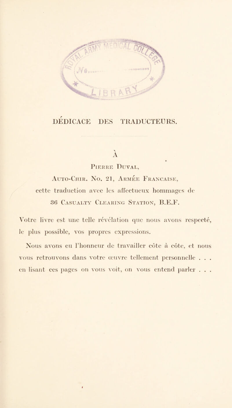 DEDICACE DES TRADUCTEURS. A Pierre Duval, Auto-Cuir. No. 21, Armée Française, cette traduction avec les affectueux hommages de o 36 Casualty Clearing Station, B.E.F. Votre livre est une telle révélation que nous avons respecté, le plus possible, vos propres expressions. Nous avons eu l’honneur de travailler côte à côte, et nous vous retrouvons dans votre œuvre tellement personnelle . . . en lisant ces pages on vous voit, on vous entend parler . . . 9