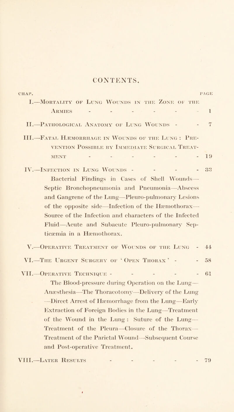 CONTENTS. CHAP. PAGE I.—Mortality of Lung Wounds in the Zone oi the Armies - - - - - 1 II.—Pathological Anatomy of Lung Wounds - 7 III. —Fatal Hæmorriiage in Wounds of the Lung : Pré¬ tention Possible by Immediate Surgical Treat¬ ment - - - - - -19 IV. —Infection in Lung Wounds - 33 Bacterial Findings in Cases of Sheli Wounds— Septic Bronchopneumonia and Pneumonia—Abscess and Gangrene of the Lung—Pleuro-pulmonary Lesions of the opposite side—Infection of the Hæmothorax— Source of the Infection and characters of the Infected Fluid—Acute and Subacute Pleuro-pulmonary Sep¬ ticaemia in a Hæmothorax. V.—Operative Treatment of Wounds of the Lung - 44 VI.—The Urgent Surgery of 4 Open Thorax ’ - - 58 VII.—Operative Technique - - - - -61 The Blood-pressure during Operation on the Lung— Anaesthesia—The Thoracotomy—Delivery of the Lung —Direct Arrest of Haemorrhage from the Lung—Early Extraction of Foreign Bodies in the Lung—Treatment of the Wound in the Lung : Suture of the Lung— Treatment of the Pleura—Closure of the Thorax— Treatment of the Parietal Wound—-Subsequent Course and Post-operative Treatment. VIII.—Later Results - - - - - 79 »