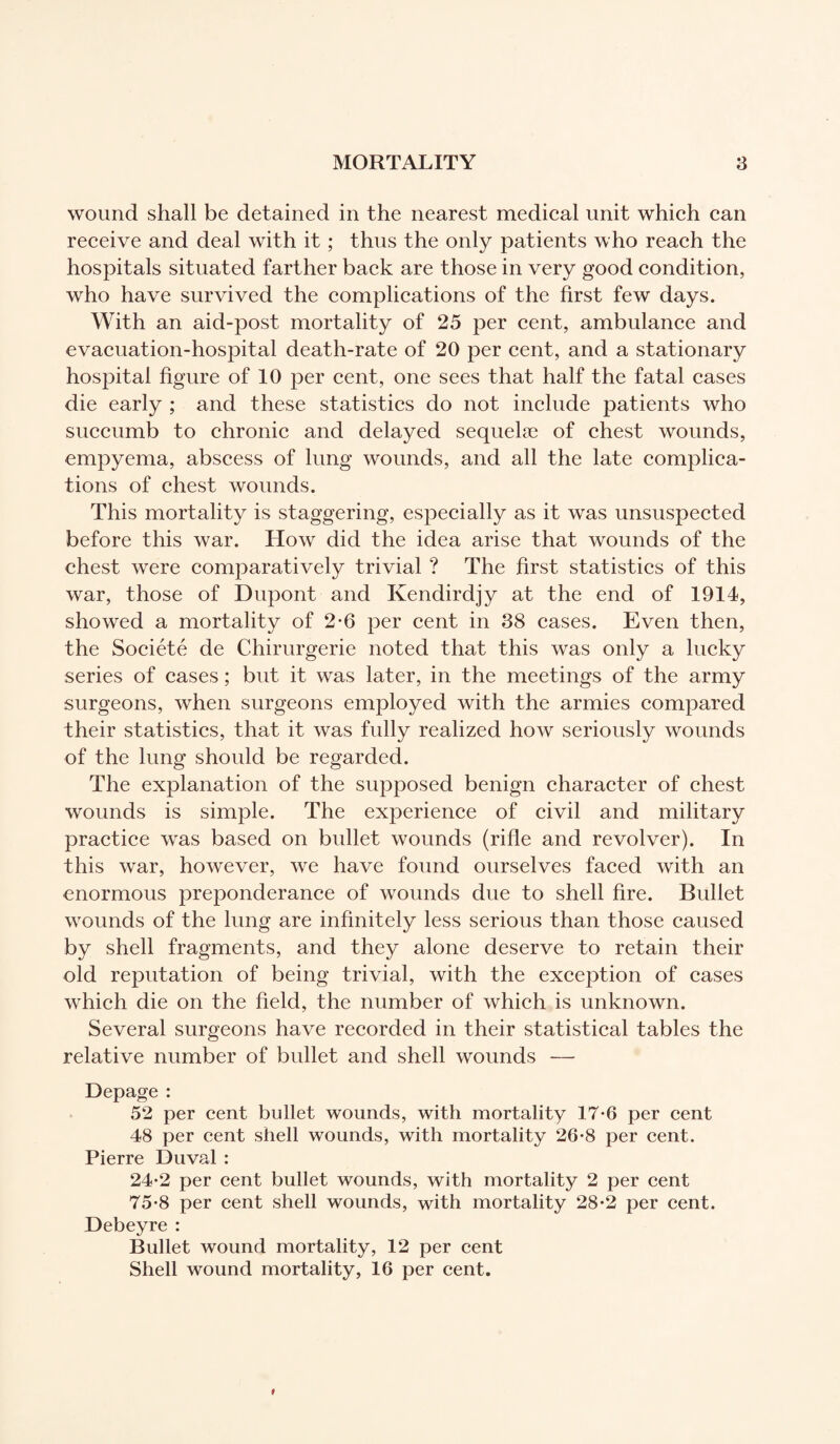 wound shall be detained in the nearest medical unit which can receive and deal with it ; thus the only patients who reach the hospitals situated farther back are those in very good condition, who have survived the complications of the first few days. With an aid-post mortality of 25 per cent, ambulance and evacuation-hospital death-rate of 20 per cent, and a stationary hospital figure of 10 per cent, one sees that half the fatal cases die early ; and these statistics do not include patients who succumb to chronic and delayed sequelæ of chest wounds, empyema, abscess of lung wounds, and all the late complica¬ tions of chest wounds. This mortality is staggering, especially as it was unsuspected before this war. How did the idea arise that wounds of the chest were comparatively trivial ? The first statistics of this war, those of Dupont and Kendirdjy at the end of 1914, showed a mortality of 2-6 per cent in 38 cases. Even then, the Société de Chirurgerie noted that this was only a lucky series of cases ; but it was later, in the meetings of the army surgeons, when surgeons employed with the armies compared their statistics, that it was fully realized how seriously wounds of the lung should be regarded. The explanation of the supposed benign character of chest wounds is simple. The experience of civil and military practice was based on bullet wounds (rifle and revolver). In this war, however, we have found ourselves faced with an enormous preponderance of wounds due to shell fire. Bullet wounds of the lung are infinitely less serious than those caused by shell fragments, and they alone deserve to retain their old reputation of being trivial, with the exception of cases which die on the field, the number of which is unknown. Several surgeons have recorded in their statistical tables the relative number of bullet and shell wounds — Depage : 52 per cent bullet wounds, with mortality 17-6 per cent 48 per cent shell wounds, with mortality 26-8 per cent. Pierre Duval : 24-2 per cent bullet wounds, with mortality 2 per cent 75-8 per cent shell wounds, with mortality 28-2 per cent. Debeyre : Bullet wound mortality, 12 per cent Shell wound mortality, 16 per cent.