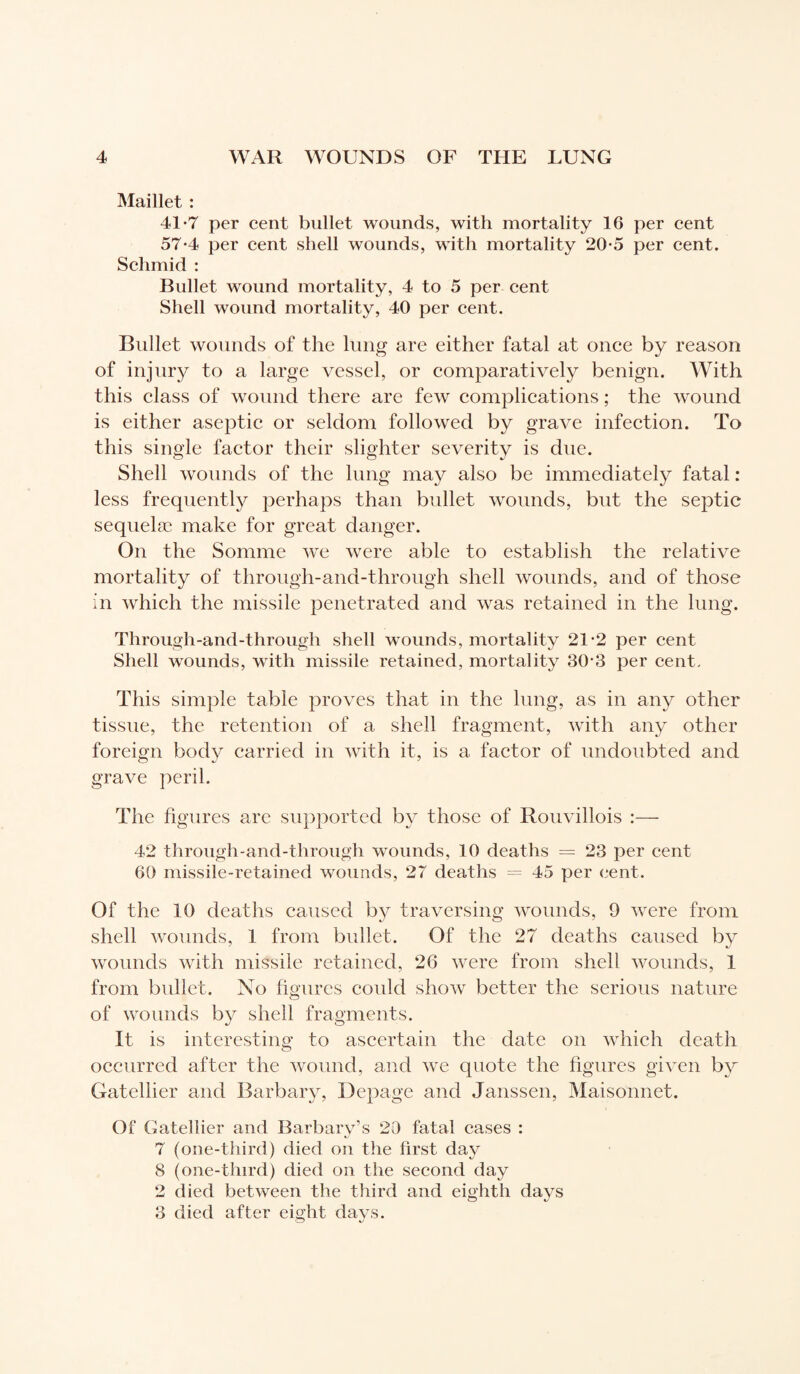 Maillet : 41*7 per cent bullet wounds, with mortality 16 per cent 57-4 per cent shell wounds, with mortality 20-5 per cent. Schmid : Bullet wound mortality, 4 to 5 per cent Shell wound mortality, 40 per cent. Bullet wounds of the lung are either fatal at once by reason of injury to a large vessel, or comparatively benign. With this class of wound there are few complications ; the wound is either aseptic or seldom followed by grave infection. To this single factor their slighter severity is due. Shell wounds of the lung may also be immediately fatal : less frequently perhaps than bullet wounds, but the septic sequelæ make for great danger. On the Somme we were able to establish the relative mortality of through-and-through shell wounds, and of those in which the missile penetrated and was retained in the lung. Through-and-through shell wounds, mortality 21-2 per cent Shell wounds, with missile retained, mortality 30-3 per cent. This simple table proves that in the lung, as in any other tissue, the retention of a shell fragment, with any other foreign body carried in with it, is a factor of undoubted and grave peril. The figures arc supported by those of Rouvillois :— 42 through-and-through wounds, 10 deaths = 23 per cent 60 missile-retained wounds, 27 deaths = 45 per cent. Of the 10 deaths caused by traversing wounds, 9 were from shell wounds, 1 from bullet. Of the 27 deaths caused by wounds with missile retained, 26 were from shell wounds, 1 from bullet. No figures could show better the serious nature of wounds by shell fragments. It is interesting to ascertain the date on which death occurred after the wound, and we quote the figures given by Gatellier and Barbary, Depage and Janssen, Maisonnet. Of Gatellier and Barbary’s 20 fatal cases : 7 (one-third) died on the first day 8 (one-third) died on the second day 2 died between the third and eighth days 3 died after eight days.