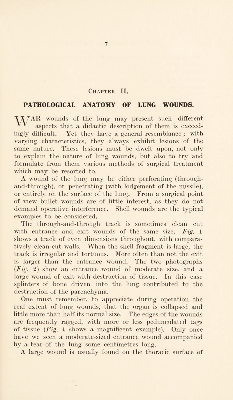Chapter II. PATHOLOGICAL ANATOMY OF LUNG WOUNDS. AR wounds of the lung may present such different ' v aspects that a didactic description of them is exceed¬ ingly difficult. Yet they have a general resemblance ; with varying characteristics, they always exhibit lesions of the same nature. These lesions must be dwelt upon, not only to explain the nature of lung wounds, but also to try and formulate from them various methods of surgical treatment which may be resorted to. A wound of the lung may be either perforating (through- and-through), or penetrating (with lodgement of the missile), or entirely on the surface of the lung. From a surgical point of view bullet wounds are of little interest, as they do not demand operative interference. Shell wounds are the typical examples to be considered. The through-and-through track is sometimes clean cut with entrance and exit wounds of the same size. Fig. 1 shows a track of even dimensions throughout, with compara¬ tively clean-cut walls. When the shell fragment is large, the track is irregular and tortuous. More often than not the exit is larger than the entrance wound. The two photographs {Fig. 2) show an entrance wound of moderate size, and a large wound of exit with destruction of tissue. In this case splinters of bone driven into the lung contributed to the destruction of the parenchyma. One must remember, to appreciate during operation the real extent of lung wounds, that the organ is collapsed and little more than half its normal size. The edges of the wounds are frequently ragged, with more or less pedunculated tags of tissue (Fig. 4 shows a magnificent example). Only once have we seen a moderate-sized entrance wound accompanied by a tear of the lung some centimetres long. A large wound is usually found on the thoracic surface of i