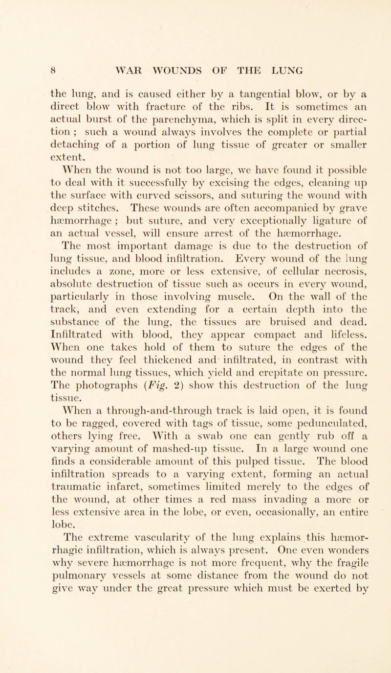 the lung, and is caused either by a tangential blow, or by a direct blow with fracture of the ribs. It is sometimes an actual burst of the parenchyma, which is split in every direc¬ tion ; such a wound always involves the complete or partial detaching of a portion of lung tissue of greater or smaller extent. When the wound is not too large, we have found it possible to deal with it successfully by excising the edges, cleaning up the surface with curved scissors, and suturing the wound with deep stitches. These wounds are often accompanied by grave hæmorrhage ; but suture, and very exceptionally ligature of an actual vessel, will ensure arrest of the hæmorrhage. The most important damage is due to the destruction of lung tissue, and blood infiltration. Every wound of the lung includes a zone, more or less extensive, of cellular necrosis, absolute destruction of tissue such as occurs in every wound, particularly in those involving muscle. On the wall of the track, and even extending for a certain depth into the substance of the lung, the tissues are bruised and dead. Infiltrated with blood, the}^ appear compact and lifeless. When one takes hold of them to suture the edges of the wound they feel thickened and infiltrated, in contrast with the normal lung tissues, which yield and crepitate on pressure. The photographs (Fig. 2) show this destruction of the lung tissue. When a through-and-through track is laid open, it is found to be ragged, covered with tags of tissue, some pedunculated, others lying free. With a swab one can gently rub off a varying amount of mashed-up tissue. In a large wound one finds a considerable amount of this pulped tissue. The blood infiltration spreads to a varying extent, forming an actual traumatic infarct, sometimes limited merely to the edges of the wound, at other times a red mass invading a more or less extensive area in the lobe, or even, occasionally, an entire lobe. The extreme vascularity of the lung explains this hæmor- rhagic infiltration, which is always present. One even wonders why severe hæmorrhage is not more frequent, why the fragile pulmonary vessels at some distance from the wound do not give way under the great pressure which must be exerted by