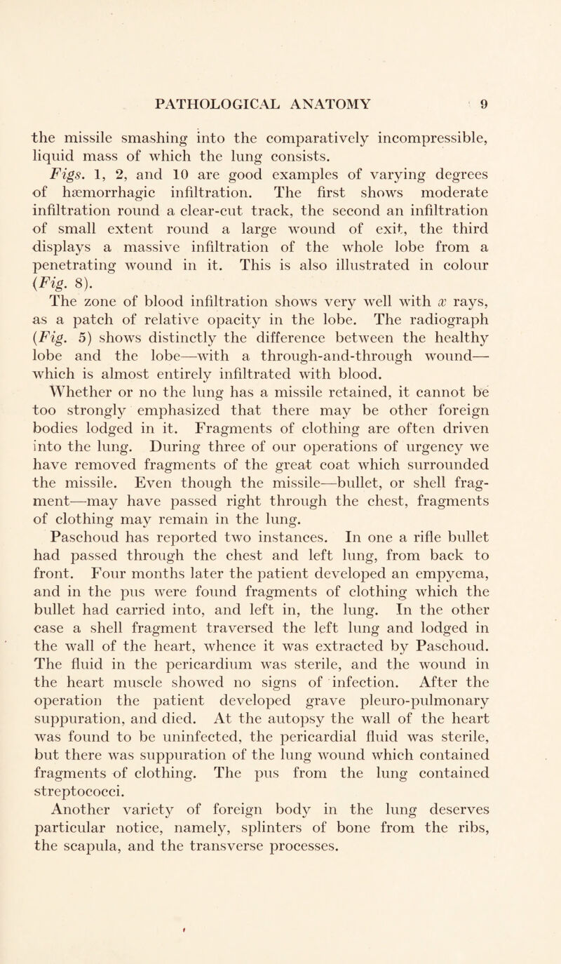 the missile smashing into the comparatively incompressible, liquid mass of which the lung consists. Figs. 1, 2, and 10 are good examples of varying degrees of haemorrhagic infiltration. The first shows moderate infiltration round a clear-cut track, the second an infiltration of small extent round a large wound of exit, the third displays a massive infiltration of the whole lobe from a penetrating wound in it. This is also illustrated in colour (Fig. 8). The zone of blood infiltration shows very well with x rays, as a patch of relative opacity in the lobe. The radiograph (Fig. 5) shows distinctly the difference between the healthy lobe and the lobe—with a through-and-through wound— which is almost entirely infiltrated with blood. Whether or no the lung has a missile retained, it cannot be too strongly emphasized that there may be other foreign bodies lodged in it. Fragments of clothing are often driven into the lung. During three of our operations of urgency we have removed fragments of the great coat which surrounded the missile. Even though the missile—bullet, or shell frag¬ ment—may have passed right through the chest, fragments of clothing may remain in the lung. Paschoud has reported two instances. In one a rifle bullet had passed through the chest and left lung, from back to front. Four months later the patient developed an empyema, and in the pus were found fragments of clothing which the bullet had carried into, and left in, the lung. In the other case a shell fragment traversed the left lung and lodged in the wall of the heart, whence it was extracted by Paschoud. The fluid in the pericardium was sterile, and the wound in the heart muscle showed no signs of infection. After the operation the patient developed grave pleuro-pulmonary suppuration, and died. At the autopsy the wall of the heart was found to be uninfected, the pericardial fluid was sterile, but there was suppuration of the lung wound which contained fragments of clothing. The pus from the lung contained streptococci. Another variety of foreign body in the lung deserves particular notice, namely, splinters of bone from the ribs, the scapula, and the transverse processes.