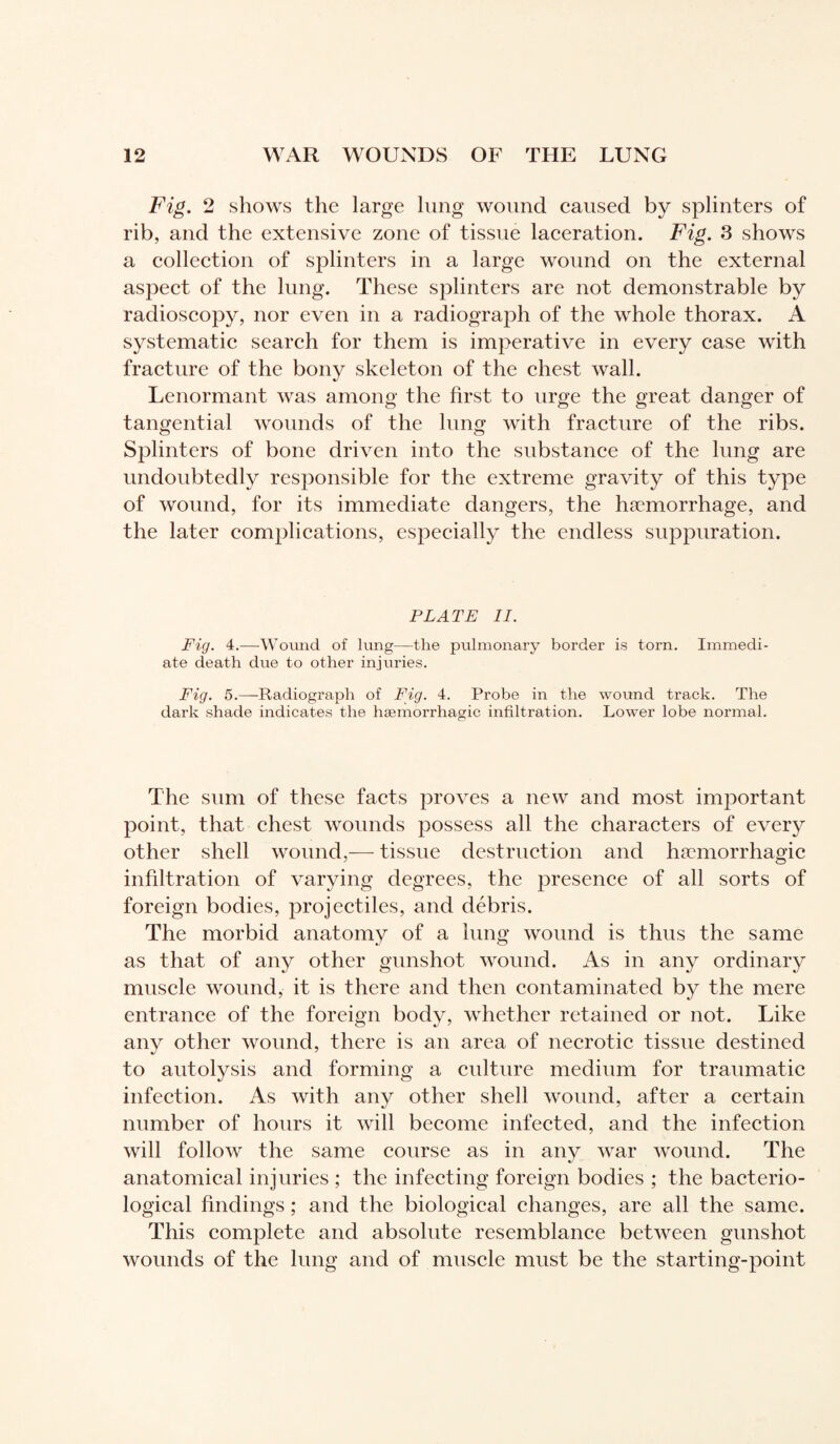 Fig. 2 shows the large lung wound caused by splinters of rib, and the extensive zone of tissue laceration. Fig. 3 shows a collection of splinters in a large wound on the external aspect of the lung. These splinters are not demonstrable by radioscopy, nor even in a radiograjoh of the whole thorax. A systematic search for them is imperative in every case with fracture of the bony skeleton of the chest wall. Lenormant was among the first, to urge the great danger of tangential wounds of the lung with fracture of the ribs. Splinters of bone driven into the substance of the lung are undoubtedly responsible for the extreme gravity of this type of wound, for its immediate dangers, the haemorrhage, and the later complications, especially the endless suppuration. PLATE li. Fig. 4.—Wound of lung—the pulmonary border is torn. Immedi¬ ate death due to other injuries. Fig. 5.—-Radiograph of Fig. 4. Probe in the wound track. The dark shade indicates the haemorrhagic infiltration. Lower lobe normal. The sum of these facts proves a new and most important point, that chest wounds possess all the characters of every other shell wound,— tissue destruction and hæmorrhagic infiltration of varying degrees, the presence of all sorts of foreign bodies, projectiles, and débris. The morbid anatomy of a lung wound is thus the same as that of any other gunshot wound. As in any ordinary muscle wound, it is there and then contaminated by the mere entrance of the foreign body, whether retained or not. Like any other wound, there is an area of necrotic tissue destined to autolysis and forming a culture medium for traumatic infection. As with any other shell wound, after a certain number of hours it will become infected, and the infection will follow the same course as in any war wound. The anatomical injuries ; the infecting foreign bodies ; the bacterio¬ logical findings ; and the biological changes, are all the same. This complete and absolute resemblance between gunshot wounds of the lung and of muscle must be the starting-point