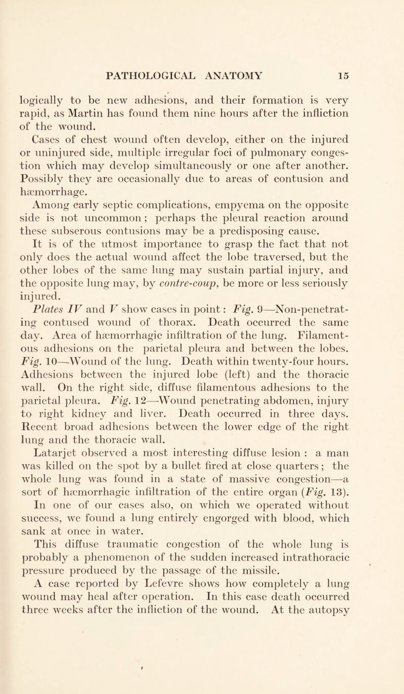 logically to be new adhesions, and their formation is very rapid, as Martin has found them nine hours after the infliction of the wound. Cases of chest wound often develop, either on the injured or uninjured side, multiple irregular foci of pulmonary conges¬ tion which may develop simultaneously or one after another. Possibly they are occasionally due to areas of contusion and haemorrhage. Among early septic complications, empyema on the opposite side is not uncommon ; perhaps the pleural reaction around these subserous contusions may be a predisposing cause. It is of the utmost importance to grasp the fact that not only does the actual wound affect the lobe traversed, but the other lobes of the same lung may sustain partial injury, and the opposite lung may, by contre-coup, be more or less seriously injured. Plates IV and V show cases in point : Fig. 9—Non-penetrat¬ ing contused wound of thorax. Death occurred the same day. Area of haemorrhagic infiltration of the lung. Filament¬ ous adhesions on the parietal pleura and between the lobes. Fig. 10—Wound of the lung. Death within twenty-four hours. Adhesions between the injured lobe (left) and the thoracic wall. On the right side, diffuse filamentous adhesions to the parietal pleura. Fig. 12—-Wound penetrating abdomen, injury to right kidney and liver. Death occurred in three days. Recent broad adhesions between the lower edge of the right lung and the thoracic wall. Latarjet observed a most interesting diffuse lesion : a man was killed on the spot by a bullet fired at close quarters ; the whole lung was found in a state of massive congestion—a sort of hæmorrhagic infiltration of the entire organ (Fig. 13). In one of our cases also, on which we operated without success, we found a lung entirely engorged with blood, which sank at once in water. This diffuse traumatic congestion of the whole lung is probably a phenomenon of the sudden increased intrathoracic pressure produced by the passage of the missile. A case reported by Lefevre shows how completely a lung- wound may heal after operation. In this case death occurred three weeks after the infliction of the wound. At the autopsy