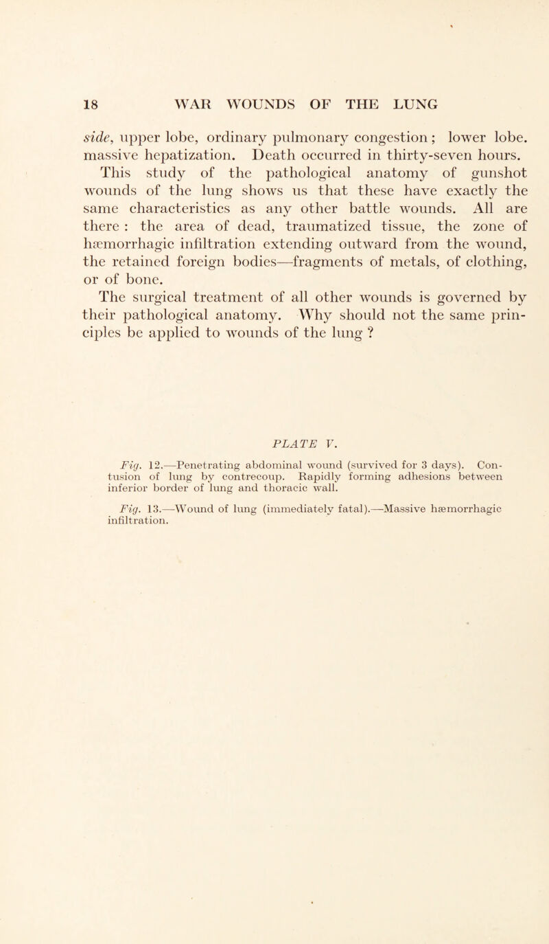 side, upper lobe, ordinary pulmonary congestion ; lower lobe, massive hepatization. Death occurred in thirty-seven hours. This study of the pathological anatomy of gunshot wounds of the lung shows us that these have exactly the same characteristics as any other battle wounds. All are there : the area of dead, traumatized tissue, the zone of hæmorrhagic infiltration extending outward from the wound, the retained foreign bodies—fragments of metals, of clothing, or of bone. The surgical treatment of all other wounds is governed by their pathological anatomy. Why should not the same prin¬ ciples be applied to wounds of the lung ? PLATE V. Fig. 12.-—Penetrating abdominal wound (survived for 3 days). Con¬ tusion of lung by contrecoiip. Rapidly forming adhesions between inferior border of lung and thoracic wall. Fig. 13.—-Wound of lung (immediately fatal).—Massive hæmorrhagic infiltration.